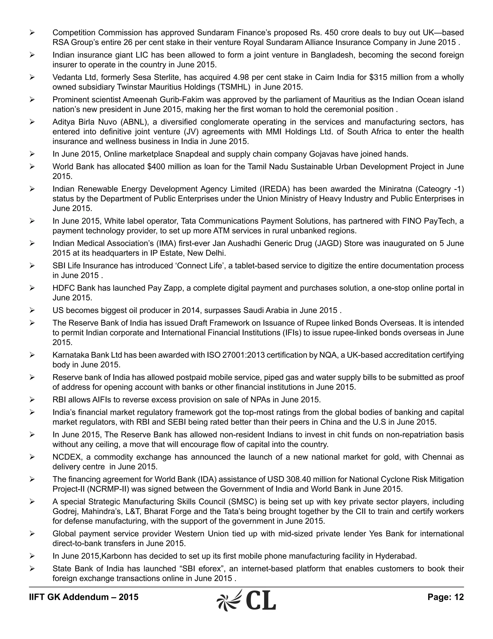IIFT GK Addendum – 2015	 Page: 12
Ø	 Competition Commission has approved Sundaram Finance’s proposed Rs. 450 crore deals to buy out UK—based
RSA Group’s entire 26 per cent stake in their venture Royal Sundaram Alliance Insurance Company in June 2015 .
Ø	 Indian insurance giant LIC has been allowed to form a joint venture in Bangladesh, becoming the second foreign
insurer to operate in the country in June 2015.
Ø	 Vedanta Ltd, formerly Sesa Sterlite, has acquired 4.98 per cent stake in Cairn India for $315 million from a wholly
owned subsidiary Twinstar Mauritius Holdings (TSMHL) in June 2015.
Ø	 Prominent scientist Ameenah Gurib-Fakim was approved by the parliament of Mauritius as the Indian Ocean island
nation’s new president in June 2015, making her the first woman to hold the ceremonial position .
Ø	 Aditya Birla Nuvo (ABNL), a diversified conglomerate operating in the services and manufacturing sectors, has
entered into definitive joint venture (JV) agreements with MMI Holdings Ltd. of South Africa to enter the health
insurance and wellness business in India in June 2015.
Ø	 In June 2015, Online marketplace Snapdeal and supply chain company Gojavas have joined hands.
Ø	 World Bank has allocated $400 million as loan for the Tamil Nadu Sustainable Urban Development Project in June
2015.
Ø	 Indian Renewable Energy Development Agency Limited (IREDA) has been awarded the Miniratna (Cateogry -1)
status by the Department of Public Enterprises under the Union Ministry of Heavy Industry and Public Enterprises in
June 2015.
Ø	 In June 2015, White label operator, Tata Communications Payment Solutions, has partnered with FINO PayTech, a
payment technology provider, to set up more ATM services in rural unbanked regions.
Ø	 Indian Medical Association’s (IMA) first-ever Jan Aushadhi Generic Drug (JAGD) Store was inaugurated on 5 June
2015 at its headquarters in IP Estate, New Delhi.
Ø	 SBI Life Insurance has introduced ‘Connect Life’, a tablet-based service to digitize the entire documentation process
in June 2015 .
Ø	 HDFC Bank has launched Pay Zapp, a complete digital payment and purchases solution, a one-stop online portal in
June 2015.
Ø	 US becomes biggest oil producer in 2014, surpasses Saudi Arabia in June 2015 .
Ø	 The Reserve Bank of India has issued Draft Framework on Issuance of Rupee linked Bonds Overseas. It is intended
to permit Indian corporate and International Financial Institutions (IFIs) to issue rupee-linked bonds overseas in June
2015.
Ø	 Karnataka Bank Ltd has been awarded with ISO 27001:2013 certification by NQA, a UK-based accreditation certifying
body in June 2015.
Ø	 Reserve bank of India has allowed postpaid mobile service, piped gas and water supply bills to be submitted as proof
of address for opening account with banks or other financial institutions in June 2015.
Ø	 RBI allows AIFIs to reverse excess provision on sale of NPAs in June 2015.
Ø	 India’s financial market regulatory framework got the top-most ratings from the global bodies of banking and capital
market regulators, with RBI and SEBI being rated better than their peers in China and the U.S in June 2015.
Ø	 In June 2015, The Reserve Bank has allowed non-resident Indians to invest in chit funds on non-repatriation basis
without any ceiling, a move that will encourage flow of capital into the country.
Ø	 NCDEX, a commodity exchange has announced the launch of a new national market for gold, with Chennai as
delivery centre in June 2015.
Ø	 The financing agreement for World Bank (IDA) assistance of USD 308.40 million for National Cyclone Risk Mitigation
Project-II (NCRMP-II) was signed between the Government of India and World Bank in June 2015.
Ø	 A special Strategic Manufacturing Skills Council (SMSC) is being set up with key private sector players, including
Godrej, Mahindra’s, L&T, Bharat Forge and the Tata’s being brought together by the CII to train and certify workers
for defense manufacturing, with the support of the government in June 2015.
Ø	 Global payment service provider Western Union tied up with mid-sized private lender Yes Bank for international
direct-to-bank transfers in June 2015.
Ø	 In June 2015,Karbonn has decided to set up its first mobile phone manufacturing facility in Hyderabad.
Ø	 State Bank of India has launched “SBI eforex”, an internet-based platform that enables customers to book their
foreign exchange transactions online in June 2015 .
 