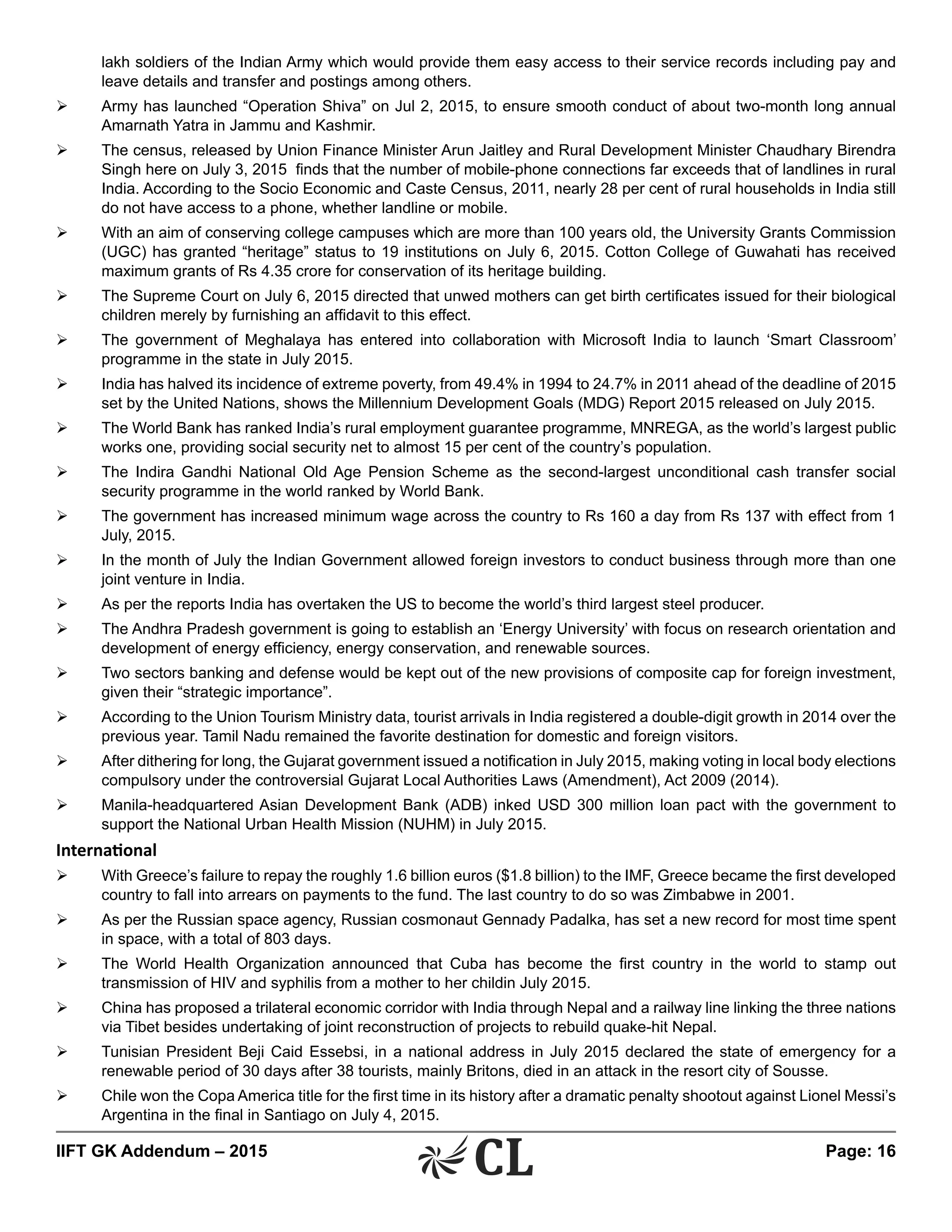 IIFT GK Addendum – 2015	 Page: 16
lakh soldiers of the Indian Army which would provide them easy access to their service records including pay and
leave details and transfer and postings among others.
Ø	 Army has launched “Operation Shiva” on Jul 2, 2015, to ensure smooth conduct of about two-month long annual
Amarnath Yatra in Jammu and Kashmir.
Ø	 The census, released by Union Finance Minister Arun Jaitley and Rural Development Minister Chaudhary Birendra
Singh here on July 3, 2015 finds that the number of mobile-phone connections far exceeds that of landlines in rural
India. According to the Socio Economic and Caste Census, 2011, nearly 28 per cent of rural households in India still
do not have access to a phone, whether landline or mobile.
Ø	 With an aim of conserving college campuses which are more than 100 years old, the University Grants Commission
(UGC) has granted “heritage” status to 19 institutions on July 6, 2015. Cotton College of Guwahati has received
maximum grants of Rs 4.35 crore for conservation of its heritage building.
Ø	 The Supreme Court on July 6, 2015 directed that unwed mothers can get birth certificates issued for their biological
children merely by furnishing an affidavit to this effect.
Ø	 The government of Meghalaya has entered into collaboration with Microsoft India to launch ‘Smart Classroom’
programme in the state in July 2015.
Ø	 India has halved its incidence of extreme poverty, from 49.4% in 1994 to 24.7% in 2011 ahead of the deadline of 2015
set by the United Nations, shows the Millennium Development Goals (MDG) Report 2015 released on July 2015.
Ø	 The World Bank has ranked India’s rural employment guarantee programme, MNREGA, as the world’s largest public
works one, providing social security net to almost 15 per cent of the country’s population.
Ø	 The Indira Gandhi National Old Age Pension Scheme as the second-largest unconditional cash transfer social
security programme in the world ranked by World Bank.
Ø	 The government has increased minimum wage across the country to Rs 160 a day from Rs 137 with effect from 1
July, 2015.
Ø	 In the month of July the Indian Government allowed foreign investors to conduct business through more than one
joint venture in India.
Ø	 As per the reports India has overtaken the US to become the world’s third largest steel producer.
Ø	 The Andhra Pradesh government is going to establish an ‘Energy University’ with focus on research orientation and
development of energy efficiency, energy conservation, and renewable sources.
Ø	 Two sectors banking and defense would be kept out of the new provisions of composite cap for foreign investment,
given their “strategic importance”.
Ø	 According to the Union Tourism Ministry data, tourist arrivals in India registered a double-digit growth in 2014 over the
previous year. Tamil Nadu remained the favorite destination for domestic and foreign visitors.
Ø	 After dithering for long, the Gujarat government issued a notification in July 2015, making voting in local body elections
compulsory under the controversial Gujarat Local Authorities Laws (Amendment), Act 2009 (2014).
Ø	 Manila-headquartered Asian Development Bank (ADB) inked USD 300 million loan pact with the government to
support the National Urban Health Mission (NUHM) in July 2015.
International
Ø	 With Greece’s failure to repay the roughly 1.6 billion euros ($1.8 billion) to the IMF, Greece became the first developed
country to fall into arrears on payments to the fund. The last country to do so was Zimbabwe in 2001.
Ø	 As per the Russian space agency, Russian cosmonaut Gennady Padalka, has set a new record for most time spent
in space, with a total of 803 days.
Ø	 The World Health Organization announced that Cuba has become the first country in the world to stamp out
transmission of HIV and syphilis from a mother to her childin July 2015.
Ø	 China has proposed a trilateral economic corridor with India through Nepal and a railway line linking the three nations
via Tibet besides undertaking of joint reconstruction of projects to rebuild quake-hit Nepal.
Ø	 Tunisian President Beji Caid Essebsi, in a national address in July 2015 declared the state of emergency for a
renewable period of 30 days after 38 tourists, mainly Britons, died in an attack in the resort city of Sousse.
Ø	 Chile won the Copa America title for the first time in its history after a dramatic penalty shootout against Lionel Messi’s
Argentina in the final in Santiago on July 4, 2015.
 