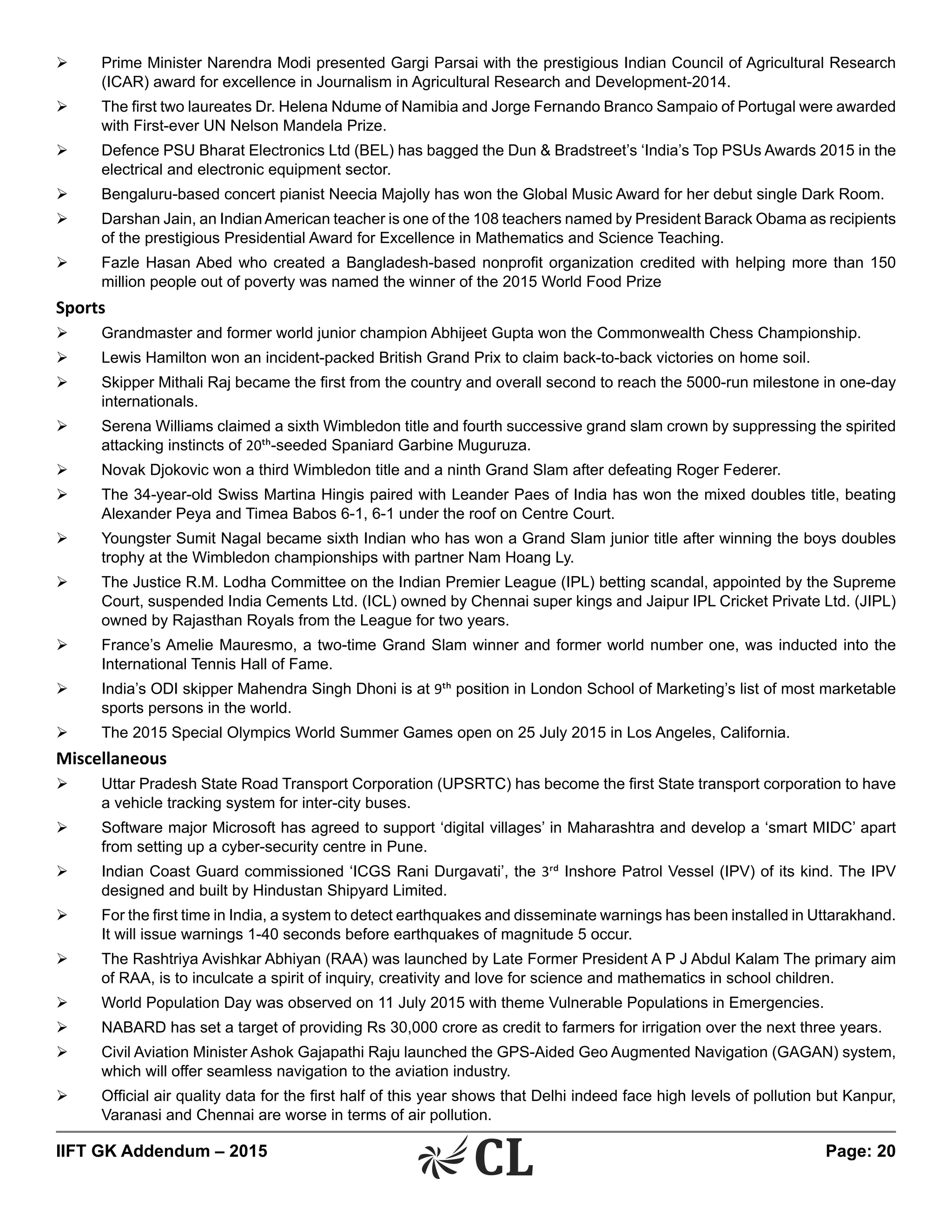 IIFT GK Addendum – 2015	 Page: 20
Ø	 Prime Minister Narendra Modi presented Gargi Parsai with the prestigious Indian Council of Agricultural Research
(ICAR) award for excellence in Journalism in Agricultural Research and Development-2014.
Ø	 The first two laureates Dr. Helena Ndume of Namibia and Jorge Fernando Branco Sampaio of Portugal were awarded
with First-ever UN Nelson Mandela Prize.
Ø	 Defence PSU Bharat Electronics Ltd (BEL) has bagged the Dun & Bradstreet’s ‘India’s Top PSUs Awards 2015 in the
electrical and electronic equipment sector.
Ø	 Bengaluru-based concert pianist Neecia Majolly has won the Global Music Award for her debut single Dark Room.
Ø	 Darshan Jain, an IndianAmerican teacher is one of the 108 teachers named by President Barack Obama as recipients
of the prestigious Presidential Award for Excellence in Mathematics and Science Teaching.
Ø	 Fazle Hasan Abed who created a Bangladesh-based nonprofit organization credited with helping more than 150
million people out of poverty was named the winner of the 2015 World Food Prize
Sports
Ø	 Grandmaster and former world junior champion Abhijeet Gupta won the Commonwealth Chess Championship.
Ø	 Lewis Hamilton won an incident-packed British Grand Prix to claim back-to-back victories on home soil.
Ø	 Skipper Mithali Raj became the first from the country and overall second to reach the 5000-run milestone in one-day
internationals.
Ø	 Serena Williams claimed a sixth Wimbledon title and fourth successive grand slam crown by suppressing the spirited
attacking instincts of 20th-seeded Spaniard Garbine Muguruza.
Ø	 Novak Djokovic won a third Wimbledon title and a ninth Grand Slam after defeating Roger Federer.
Ø	 The 34-year-old Swiss Martina Hingis paired with Leander Paes of India has won the mixed doubles title, beating
Alexander Peya and Timea Babos 6-1, 6-1 under the roof on Centre Court.
Ø	 Youngster Sumit Nagal became sixth Indian who has won a Grand Slam junior title after winning the boys doubles
trophy at the Wimbledon championships with partner Nam Hoang Ly.
Ø	 The Justice R.M. Lodha Committee on the Indian Premier League (IPL) betting scandal, appointed by the Supreme
Court, suspended India Cements Ltd. (ICL) owned by Chennai super kings and Jaipur IPL Cricket Private Ltd. (JIPL)
owned by Rajasthan Royals from the League for two years.
Ø	 France’s Amelie Mauresmo, a two-time Grand Slam winner and former world number one, was inducted into the
International Tennis Hall of Fame.
Ø	 India’s ODI skipper Mahendra Singh Dhoni is at 9th position in London School of Marketing’s list of most marketable
sports persons in the world.
Ø	 The 2015 Special Olympics World Summer Games open on 25 July 2015 in Los Angeles, California.
Miscellaneous
Ø	 Uttar Pradesh State Road Transport Corporation (UPSRTC) has become the first State transport corporation to have
a vehicle tracking system for inter-city buses.
Ø	 Software major Microsoft has agreed to support ‘digital villages’ in Maharashtra and develop a ‘smart MIDC’ apart
from setting up a cyber-security centre in Pune.
Ø	 Indian Coast Guard commissioned ‘ICGS Rani Durgavati’, the 3rd Inshore Patrol Vessel (IPV) of its kind. The IPV
designed and built by Hindustan Shipyard Limited.
Ø	 For the first time in India, a system to detect earthquakes and disseminate warnings has been installed in Uttarakhand.
It will issue warnings 1-40 seconds before earthquakes of magnitude 5 occur.
Ø	 The Rashtriya Avishkar Abhiyan (RAA) was launched by Late Former President A P J Abdul Kalam The primary aim
of RAA, is to inculcate a spirit of inquiry, creativity and love for science and mathematics in school children.
Ø	 World Population Day was observed on 11 July 2015 with theme Vulnerable Populations in Emergencies.
Ø	 NABARD has set a target of providing Rs 30,000 crore as credit to farmers for irrigation over the next three years.
Ø	 Civil Aviation Minister Ashok Gajapathi Raju launched the GPS-Aided Geo Augmented Navigation (GAGAN) system,
which will offer seamless navigation to the aviation industry.
Ø	 Official air quality data for the first half of this year shows that Delhi indeed face high levels of pollution but Kanpur,
Varanasi and Chennai are worse in terms of air pollution.
 