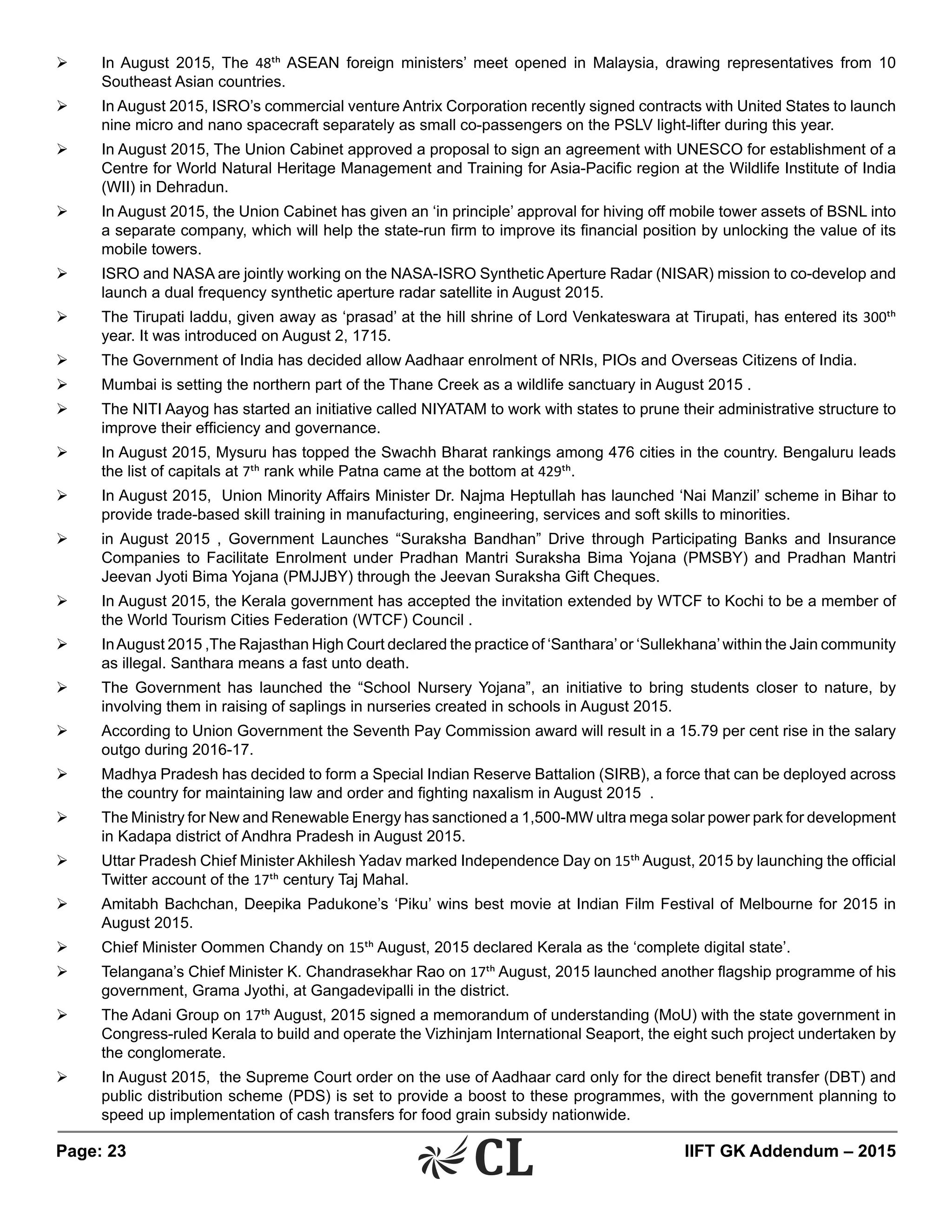 Page: 23 	 IIFT GK Addendum – 2015
Ø	 In August 2015, The 48th ASEAN foreign ministers’ meet opened in Malaysia, drawing representatives from 10
Southeast Asian countries.
Ø	 In August 2015, ISRO’s commercial venture Antrix Corporation recently signed contracts with United States to launch
nine micro and nano spacecraft separately as small co-passengers on the PSLV light-lifter during this year.
Ø	 In August 2015, The Union Cabinet approved a proposal to sign an agreement with UNESCO for establishment of a
Centre for World Natural Heritage Management and Training for Asia-Pacific region at the Wildlife Institute of India
(WII) in Dehradun.
Ø	 In August 2015, the Union Cabinet has given an ‘in principle’ approval for hiving off mobile tower assets of BSNL into
a separate company, which will help the state-run firm to improve its financial position by unlocking the value of its
mobile towers.
Ø	 ISRO and NASA are jointly working on the NASA-ISRO Synthetic Aperture Radar (NISAR) mission to co-develop and
launch a dual frequency synthetic aperture radar satellite in August 2015.
Ø	 The Tirupati laddu, given away as ‘prasad’ at the hill shrine of Lord Venkateswara at Tirupati, has entered its 300th
year. It was introduced on August 2, 1715.
Ø	 The Government of India has decided allow Aadhaar enrolment of NRIs, PIOs and Overseas Citizens of India.
Ø	 Mumbai is setting the northern part of the Thane Creek as a wildlife sanctuary in August 2015 .
Ø	 The NITI Aayog has started an initiative called NIYATAM to work with states to prune their administrative structure to
improve their efficiency and governance.
Ø	 In August 2015, Mysuru has topped the Swachh Bharat rankings among 476 cities in the country. Bengaluru leads
the list of capitals at 7th rank while Patna came at the bottom at 429th.
Ø	 In August 2015, Union Minority Affairs Minister Dr. Najma Heptullah has launched ‘Nai Manzil’ scheme in Bihar to
provide trade-based skill training in manufacturing, engineering, services and soft skills to minorities.
Ø	 in August 2015 , Government Launches “Suraksha Bandhan” Drive through Participating Banks and Insurance
Companies to Facilitate Enrolment under Pradhan Mantri Suraksha Bima Yojana (PMSBY) and Pradhan Mantri
Jeevan Jyoti Bima Yojana (PMJJBY) through the Jeevan Suraksha Gift Cheques.
Ø	 In August 2015, the Kerala government has accepted the invitation extended by WTCF to Kochi to be a member of
the World Tourism Cities Federation (WTCF) Council .
Ø	 InAugust 2015 ,The Rajasthan High Court declared the practice of ‘Santhara’or ‘Sullekhana’within the Jain community
as illegal. Santhara means a fast unto death.
Ø	 The Government has launched the “School Nursery Yojana”, an initiative to bring students closer to nature, by
involving them in raising of saplings in nurseries created in schools in August 2015.
Ø	 According to Union Government the Seventh Pay Commission award will result in a 15.79 per cent rise in the salary
outgo during 2016-17.
Ø	 Madhya Pradesh has decided to form a Special Indian Reserve Battalion (SIRB), a force that can be deployed across
the country for maintaining law and order and fighting naxalism in August 2015 .
Ø	 The Ministry for New and Renewable Energy has sanctioned a 1,500-MW ultra mega solar power park for development
in Kadapa district of Andhra Pradesh in August 2015.
Ø	 Uttar Pradesh Chief Minister Akhilesh Yadav marked Independence Day on 15th August, 2015 by launching the official
Twitter account of the 17th century Taj Mahal.
Ø	 Amitabh Bachchan, Deepika Padukone’s ‘Piku’ wins best movie at Indian Film Festival of Melbourne for 2015 in
August 2015.
Ø	 Chief Minister Oommen Chandy on 15th August, 2015 declared Kerala as the ‘complete digital state’.
Ø	 Telangana’s Chief Minister K. Chandrasekhar Rao on 17th August, 2015 launched another flagship programme of his
government, Grama Jyothi, at Gangadevipalli in the district.
Ø	 The Adani Group on 17th August, 2015 signed a memorandum of understanding (MoU) with the state government in
Congress-ruled Kerala to build and operate the Vizhinjam International Seaport, the eight such project undertaken by
the conglomerate.
Ø	 In August 2015, the Supreme Court order on the use of Aadhaar card only for the direct benefit transfer (DBT) and
public distribution scheme (PDS) is set to provide a boost to these programmes, with the government planning to
speed up implementation of cash transfers for food grain subsidy nationwide.
 