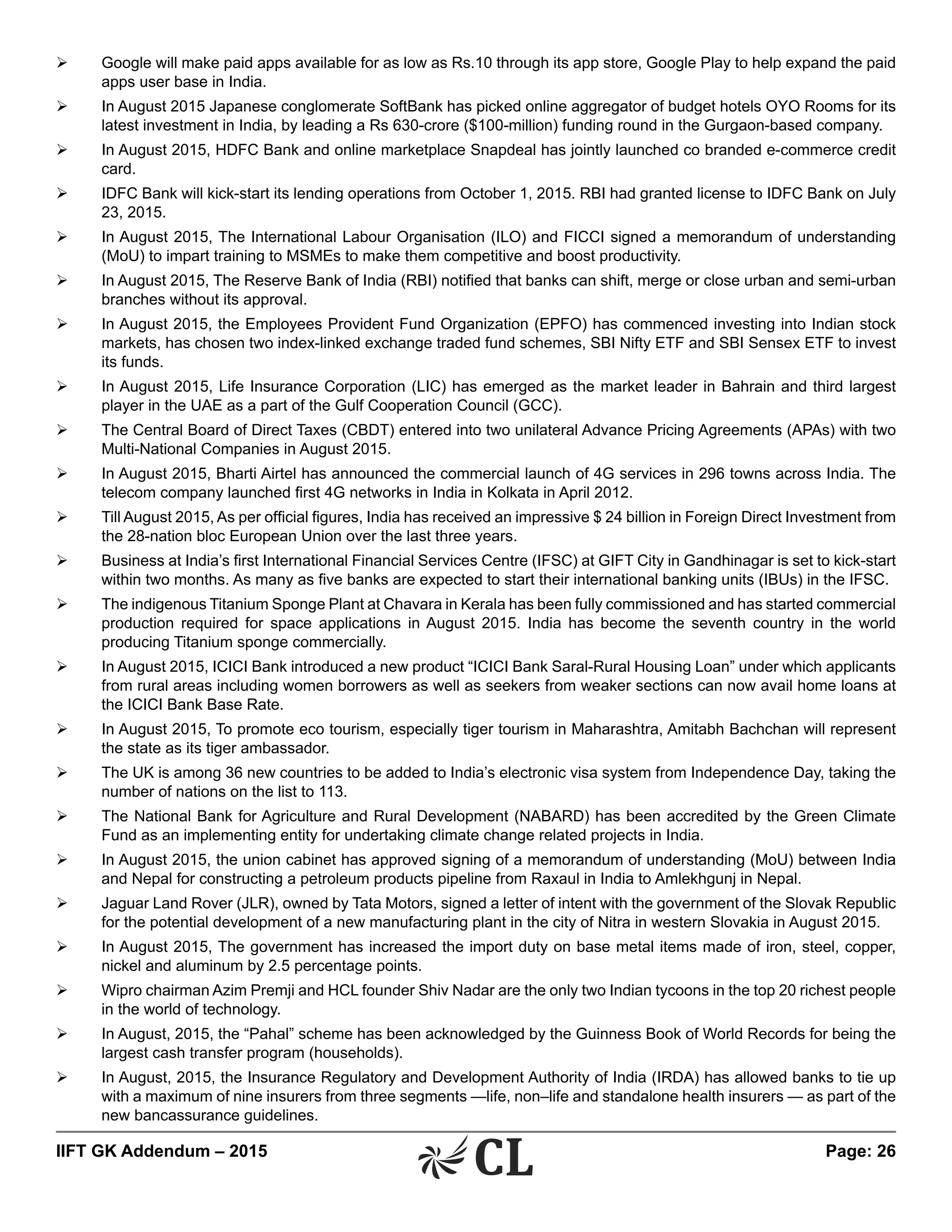 IIFT GK Addendum – 2015	 Page: 26
Ø	 Google will make paid apps available for as low as Rs.10 through its app store, Google Play to help expand the paid
apps user base in India.
Ø	 In August 2015 Japanese conglomerate SoftBank has picked online aggregator of budget hotels OYO Rooms for its
latest investment in India, by leading a Rs 630-crore ($100-million) funding round in the Gurgaon-based company.
Ø	 In August 2015, HDFC Bank and online marketplace Snapdeal has jointly launched co branded e-commerce credit
card.
Ø	 IDFC Bank will kick-start its lending operations from October 1, 2015. RBI had granted license to IDFC Bank on July
23, 2015.
Ø	 In August 2015, The International Labour Organisation (ILO) and FICCI signed a memorandum of understanding
(MoU) to impart training to MSMEs to make them competitive and boost productivity.
Ø	 In August 2015, The Reserve Bank of India (RBI) notified that banks can shift, merge or close urban and semi-urban
branches without its approval.
Ø	 In August 2015, the Employees Provident Fund Organization (EPFO) has commenced investing into Indian stock
markets, has chosen two index-linked exchange traded fund schemes, SBI Nifty ETF and SBI Sensex ETF to invest
its funds.
Ø	 In August 2015, Life Insurance Corporation (LIC) has emerged as the market leader in Bahrain and third largest
player in the UAE as a part of the Gulf Cooperation Council (GCC).
Ø	 The Central Board of Direct Taxes (CBDT) entered into two unilateral Advance Pricing Agreements (APAs) with two
Multi-National Companies in August 2015.
Ø	 In August 2015, Bharti Airtel has announced the commercial launch of 4G services in 296 towns across India. The
telecom company launched first 4G networks in India in Kolkata in April 2012.
Ø	 Till August 2015, As per official figures, India has received an impressive $ 24 billion in Foreign Direct Investment from
the 28-nation bloc European Union over the last three years.
Ø	 Business at India’s first International Financial Services Centre (IFSC) at GIFT City in Gandhinagar is set to kick-start
within two months. As many as five banks are expected to start their international banking units (IBUs) in the IFSC.
Ø	 The indigenous Titanium Sponge Plant at Chavara in Kerala has been fully commissioned and has started commercial
production required for space applications in August 2015. India has become the seventh country in the world
producing Titanium sponge commercially.
Ø	 In August 2015, ICICI Bank introduced a new product “ICICI Bank Saral-Rural Housing Loan” under which applicants
from rural areas including women borrowers as well as seekers from weaker sections can now avail home loans at
the ICICI Bank Base Rate.
Ø	 In August 2015, To promote eco tourism, especially tiger tourism in Maharashtra, Amitabh Bachchan will represent
the state as its tiger ambassador.
Ø	 The UK is among 36 new countries to be added to India’s electronic visa system from Independence Day, taking the
number of nations on the list to 113.
Ø	 The National Bank for Agriculture and Rural Development (NABARD) has been accredited by the Green Climate
Fund as an implementing entity for undertaking climate change related projects in India.
Ø	 In August 2015, the union cabinet has approved signing of a memorandum of understanding (MoU) between India
and Nepal for constructing a petroleum products pipeline from Raxaul in India to Amlekhgunj in Nepal.
Ø	 Jaguar Land Rover (JLR), owned by Tata Motors, signed a letter of intent with the government of the Slovak Republic
for the potential development of a new manufacturing plant in the city of Nitra in western Slovakia in August 2015.
Ø	 In August 2015, The government has increased the import duty on base metal items made of iron, steel, copper,
nickel and aluminum by 2.5 percentage points.
Ø	 Wipro chairman Azim Premji and HCL founder Shiv Nadar are the only two Indian tycoons in the top 20 richest people
in the world of technology.
Ø	 In August, 2015, the “Pahal” scheme has been acknowledged by the Guinness Book of World Records for being the
largest cash transfer program (households).
Ø	 In August, 2015, the Insurance Regulatory and Development Authority of India (IRDA) has allowed banks to tie up
with a maximum of nine insurers from three segments —life, non–life and standalone health insurers — as part of the
new bancassurance guidelines.
 
