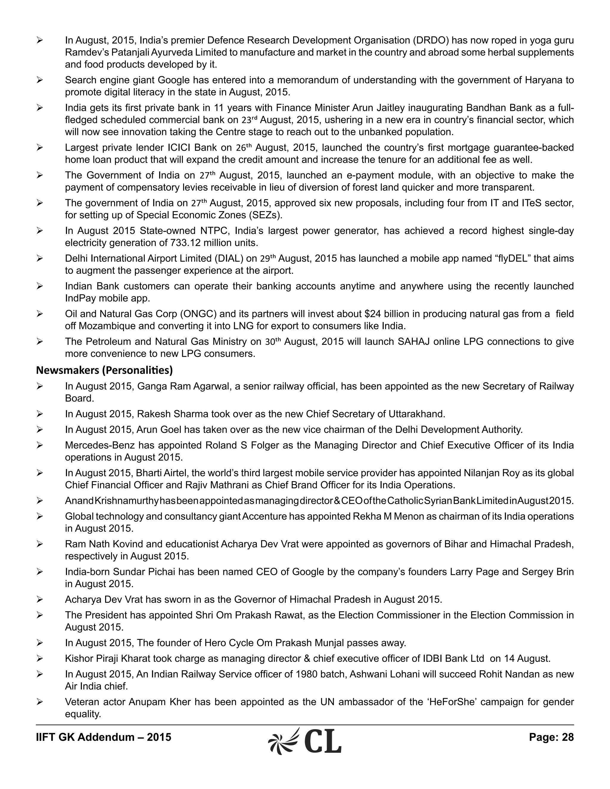 IIFT GK Addendum – 2015	 Page: 28
Ø	 In August, 2015, India’s premier Defence Research Development Organisation (DRDO) has now roped in yoga guru
Ramdev’s Patanjali Ayurveda Limited to manufacture and market in the country and abroad some herbal supplements
and food products developed by it.
Ø	 Search engine giant Google has entered into a memorandum of understanding with the government of Haryana to
promote digital literacy in the state in August, 2015.
Ø	 India gets its first private bank in 11 years with Finance Minister Arun Jaitley inaugurating Bandhan Bank as a full-
fledged scheduled commercial bank on 23rd August, 2015, ushering in a new era in country’s financial sector, which
will now see innovation taking the Centre stage to reach out to the unbanked population.
Ø	 Largest private lender ICICI Bank on 26th August, 2015, launched the country’s first mortgage guarantee-backed
home loan product that will expand the credit amount and increase the tenure for an additional fee as well.
Ø	 The Government of India on 27th August, 2015, launched an e-payment module, with an objective to make the
payment of compensatory levies receivable in lieu of diversion of forest land quicker and more transparent.
Ø	 The government of India on 27th August, 2015, approved six new proposals, including four from IT and ITeS sector,
for setting up of Special Economic Zones (SEZs).
Ø	 In August 2015 State-owned NTPC, India’s largest power generator, has achieved a record highest single-day
electricity generation of 733.12 million units.
Ø	 Delhi International Airport Limited (DIAL) on 29th August, 2015 has launched a mobile app named “flyDEL” that aims
to augment the passenger experience at the airport.
Ø	 Indian Bank customers can operate their banking accounts anytime and anywhere using the recently launched
IndPay mobile app.
Ø	 Oil and Natural Gas Corp (ONGC) and its partners will invest about $24 billion in producing natural gas from a field
off Mozambique and converting it into LNG for export to consumers like India.
Ø	 The Petroleum and Natural Gas Ministry on 30th August, 2015 will launch SAHAJ online LPG connections to give
more convenience to new LPG consumers.
Newsmakers (Personalities)
Ø	 In August 2015, Ganga Ram Agarwal, a senior railway official, has been appointed as the new Secretary of Railway
Board.
Ø	 In August 2015, Rakesh Sharma took over as the new Chief Secretary of Uttarakhand.
Ø	 In August 2015, Arun Goel has taken over as the new vice chairman of the Delhi Development Authority.
Ø	 Mercedes-Benz has appointed Roland S Folger as the Managing Director and Chief Executive Officer of its India
operations in August 2015.
Ø	 In August 2015, Bharti Airtel, the world’s third largest mobile service provider has appointed Nilanjan Roy as its global
Chief Financial Officer and Rajiv Mathrani as Chief Brand Officer for its India Operations.
Ø	 AnandKrishnamurthyhasbeenappointedasmanagingdirector&CEOoftheCatholicSyrianBankLimitedinAugust2015.
Ø	 Global technology and consultancy giantAccenture has appointed Rekha M Menon as chairman of its India operations
in August 2015.
Ø	 Ram Nath Kovind and educationist Acharya Dev Vrat were appointed as governors of Bihar and Himachal Pradesh,
respectively in August 2015.
Ø	 India-born Sundar Pichai has been named CEO of Google by the company’s founders Larry Page and Sergey Brin
in August 2015.
Ø	 Acharya Dev Vrat has sworn in as the Governor of Himachal Pradesh in August 2015.
Ø	 The President has appointed Shri Om Prakash Rawat, as the Election Commissioner in the Election Commission in
August 2015.
Ø	 In August 2015, The founder of Hero Cycle Om Prakash Munjal passes away.
Ø	 Kishor Piraji Kharat took charge as managing director & chief executive officer of IDBI Bank Ltd on 14 August.
Ø	 In August 2015, An Indian Railway Service officer of 1980 batch, Ashwani Lohani will succeed Rohit Nandan as new
Air India chief.
Ø	 Veteran actor Anupam Kher has been appointed as the UN ambassador of the ‘HeForShe’ campaign for gender
equality.
 