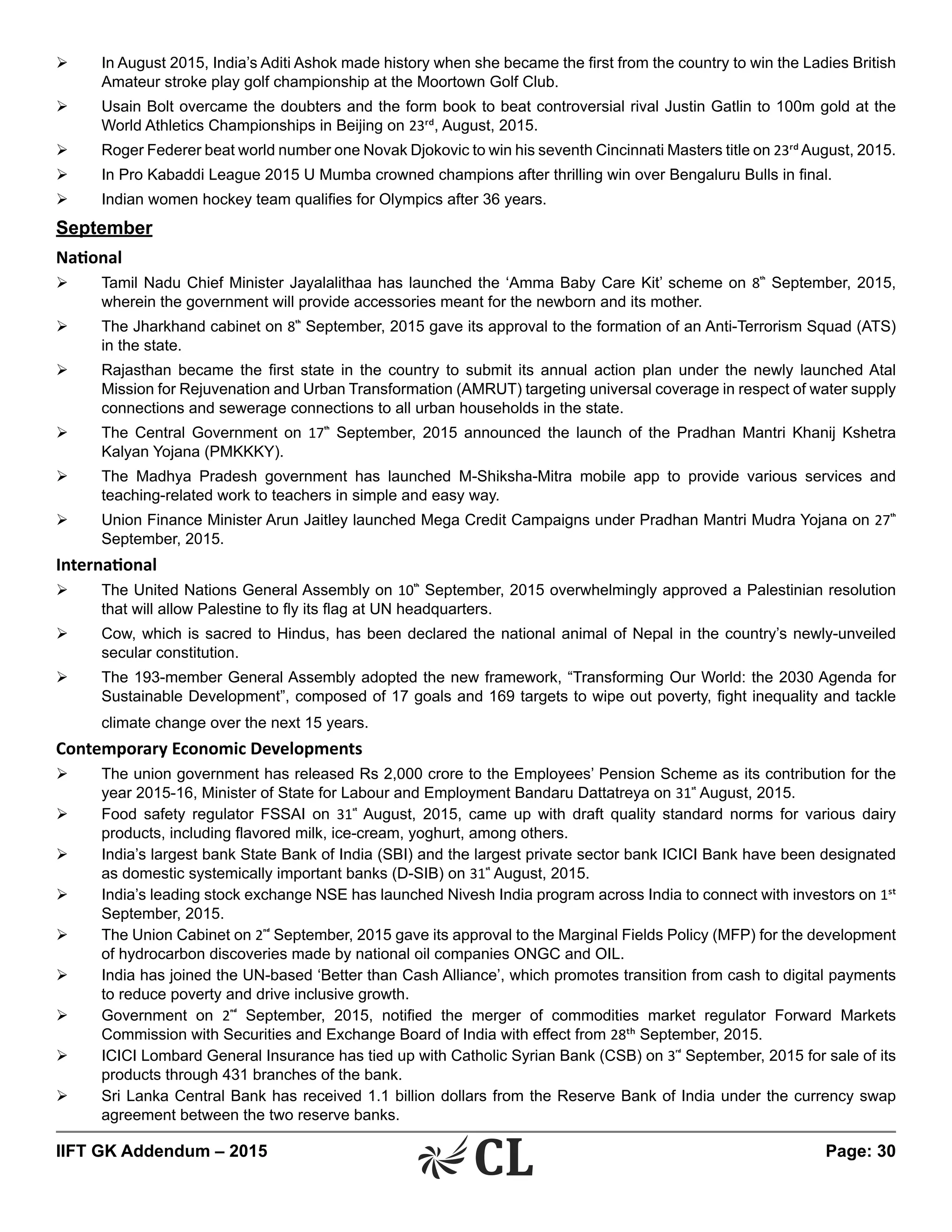 IIFT GK Addendum – 2015	 Page: 30
Ø	 In August 2015, India’s Aditi Ashok made history when she became the first from the country to win the Ladies British
Amateur stroke play golf championship at the Moortown Golf Club.
Ø	 Usain Bolt overcame the doubters and the form book to beat controversial rival Justin Gatlin to 100m gold at the
World Athletics Championships in Beijing on 23rd, August, 2015.
Ø	 Roger Federer beat world number one Novak Djokovic to win his seventh Cincinnati Masters title on 23rdAugust, 2015.
Ø	 In Pro Kabaddi League 2015 U Mumba crowned champions after thrilling win over Bengaluru Bulls in final.
Ø	 Indian women hockey team qualifies for Olympics after 36 years.
September
National
Ø	 Tamil Nadu Chief Minister Jayalalithaa has launched the ‘Amma Baby Care Kit’ scheme on 8th
September, 2015,
wherein the government will provide accessories meant for the newborn and its mother.
Ø	 The Jharkhand cabinet on 8th
September, 2015 gave its approval to the formation of an Anti-Terrorism Squad (ATS)
in the state.
Ø	 Rajasthan became the first state in the country to submit its annual action plan under the newly launched Atal
Mission for Rejuvenation and Urban Transformation (AMRUT) targeting universal coverage in respect of water supply
connections and sewerage connections to all urban households in the state.
Ø	 The Central Government on 17th
September, 2015 announced the launch of the Pradhan Mantri Khanij Kshetra
Kalyan Yojana (PMKKKY).
Ø	 The Madhya Pradesh government has launched M-Shiksha-Mitra mobile app to provide various services and
teaching-related work to teachers in simple and easy way.
Ø	 Union Finance Minister Arun Jaitley launched Mega Credit Campaigns under Pradhan Mantri Mudra Yojana on 27th
September, 2015.
International
Ø	 The United Nations General Assembly on 10th
September, 2015 overwhelmingly approved a Palestinian resolution
that will allow Palestine to fly its flag at UN headquarters.
Ø	 Cow, which is sacred to Hindus, has been declared the national animal of Nepal in the country’s newly-unveiled
secular constitution.
Ø	 The 193-member General Assembly adopted the new framework, “Transforming Our World: the 2030 Agenda for
Sustainable Development”, composed of 17 goals and 169 targets to wipe out poverty, fight inequality and tackle
climate change over the next 15 years.
Contemporary Economic Developments
Ø	 The union government has released Rs 2,000 crore to the Employees’ Pension Scheme as its contribution for the
year 2015-16, Minister of State for Labour and Employment Bandaru Dattatreya on 31st
August, 2015.
Ø	 Food safety regulator FSSAI on 31st
August, 2015, came up with draft quality standard norms for various dairy
products, including flavored milk, ice-cream, yoghurt, among others.
Ø	 India’s largest bank State Bank of India (SBI) and the largest private sector bank ICICI Bank have been designated
as domestic systemically important banks (D-SIB) on 31st
August, 2015.
Ø	 India’s leading stock exchange NSE has launched Nivesh India program across India to connect with investors on 1st
September, 2015.
Ø	 The Union Cabinet on 2nd
September, 2015 gave its approval to the Marginal Fields Policy (MFP) for the development
of hydrocarbon discoveries made by national oil companies ONGC and OIL.
Ø	 India has joined the UN-based ‘Better than Cash Alliance’, which promotes transition from cash to digital payments
to reduce poverty and drive inclusive growth.
Ø	 Government on 2nd
September, 2015, notified the merger of commodities market regulator Forward Markets
Commission with Securities and Exchange Board of India with effect from 28th September, 2015.
Ø	 ICICI Lombard General Insurance has tied up with Catholic Syrian Bank (CSB) on 3rd
September, 2015 for sale of its
products through 431 branches of the bank.
Ø	 Sri Lanka Central Bank has received 1.1 billion dollars from the Reserve Bank of India under the currency swap
agreement between the two reserve banks.
 