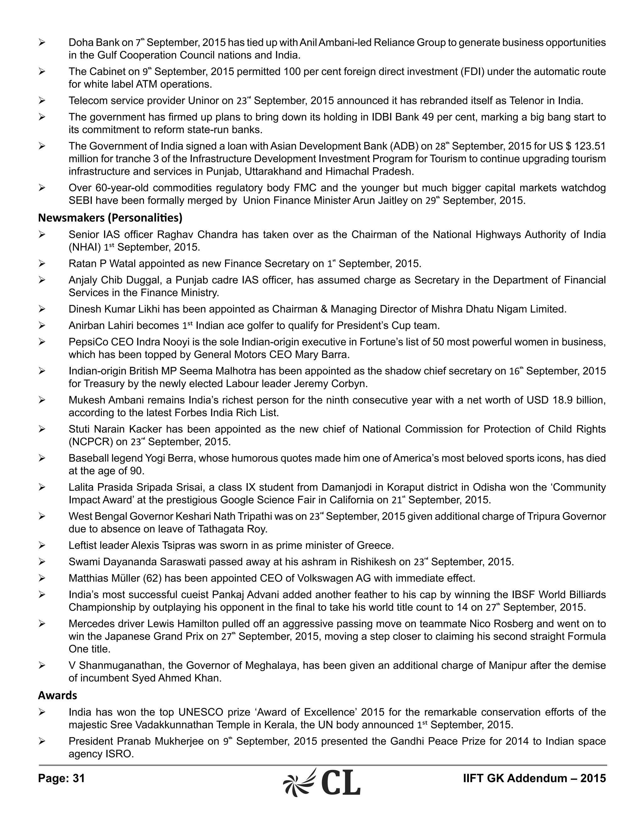 Page: 31 	 IIFT GK Addendum – 2015
Ø	 Doha Bank on 7th
September, 2015 has tied up withAnilAmbani-led Reliance Group to generate business opportunities
in the Gulf Cooperation Council nations and India.
Ø	 The Cabinet on 9th
September, 2015 permitted 100 per cent foreign direct investment (FDI) under the automatic route
for white label ATM operations.
Ø	 Telecom service provider Uninor on 23rd
September, 2015 announced it has rebranded itself as Telenor in India.
Ø	 The government has firmed up plans to bring down its holding in IDBI Bank 49 per cent, marking a big bang start to
its commitment to reform state-run banks.
Ø	 The Government of India signed a loan with Asian Development Bank (ADB) on 28th
September, 2015 for US $ 123.51
million for tranche 3 of the Infrastructure Development Investment Program for Tourism to continue upgrading tourism
infrastructure and services in Punjab, Uttarakhand and Himachal Pradesh.
Ø	 Over 60-year-old commodities regulatory body FMC and the younger but much bigger capital markets watchdog
SEBI have been formally merged by Union Finance Minister Arun Jaitley on 29th
September, 2015.
Newsmakers (Personalities)
Ø	 Senior IAS officer Raghav Chandra has taken over as the Chairman of the National Highways Authority of India
(NHAI) 1st September, 2015.
Ø	 Ratan P Watal appointed as new Finance Secretary on 1st
September, 2015.
Ø	 Anjaly Chib Duggal, a Punjab cadre IAS officer, has assumed charge as Secretary in the Department of Financial
Services in the Finance Ministry.
Ø	 Dinesh Kumar Likhi has been appointed as Chairman & Managing Director of Mishra Dhatu Nigam Limited.
Ø	 Anirban Lahiri becomes 1st Indian ace golfer to qualify for President’s Cup team.
Ø	 PepsiCo CEO Indra Nooyi is the sole Indian-origin executive in Fortune’s list of 50 most powerful women in business,
which has been topped by General Motors CEO Mary Barra.
Ø	 Indian-origin British MP Seema Malhotra has been appointed as the shadow chief secretary on 16th
September, 2015
for Treasury by the newly elected Labour leader Jeremy Corbyn.	
Ø	 Mukesh Ambani remains India’s richest person for the ninth consecutive year with a net worth of USD 18.9 billion,
according to the latest Forbes India Rich List.
Ø	 Stuti Narain Kacker has been appointed as the new chief of National Commission for Protection of Child Rights
(NCPCR) on 23rd
September, 2015.
Ø	 Baseball legend Yogi Berra, whose humorous quotes made him one of America’s most beloved sports icons, has died
at the age of 90.
Ø	 Lalita Prasida Sripada Srisai, a class IX student from Damanjodi in Koraput district in Odisha won the ‘Community
Impact Award’ at the prestigious Google Science Fair in California on 21st
September, 2015.
Ø	 West Bengal Governor Keshari Nath Tripathi was on 23rd
September, 2015 given additional charge of Tripura Governor
due to absence on leave of Tathagata Roy.
Ø	 Leftist leader Alexis Tsipras was sworn in as prime minister of Greece.
Ø	 Swami Dayananda Saraswati passed away at his ashram in Rishikesh on 23rd
September, 2015.
Ø	 Matthias Müller (62) has been appointed CEO of Volkswagen AG with immediate effect.
Ø	 India’s most successful cueist Pankaj Advani added another feather to his cap by winning the IBSF World Billiards
Championship by outplaying his opponent in the final to take his world title count to 14 on 27th
September, 2015.
Ø	 Mercedes driver Lewis Hamilton pulled off an aggressive passing move on teammate Nico Rosberg and went on to
win the Japanese Grand Prix on 27th
September, 2015, moving a step closer to claiming his second straight Formula
One title.
Ø	 V Shanmuganathan, the Governor of Meghalaya, has been given an additional charge of Manipur after the demise
of incumbent Syed Ahmed Khan.
Awards
Ø	 India has won the top UNESCO prize ‘Award of Excellence’ 2015 for the remarkable conservation efforts of the
majestic Sree Vadakkunnathan Temple in Kerala, the UN body announced 1st September, 2015.
Ø	 President Pranab Mukherjee on 9th
September, 2015 presented the Gandhi Peace Prize for 2014 to Indian space
agency ISRO.
 