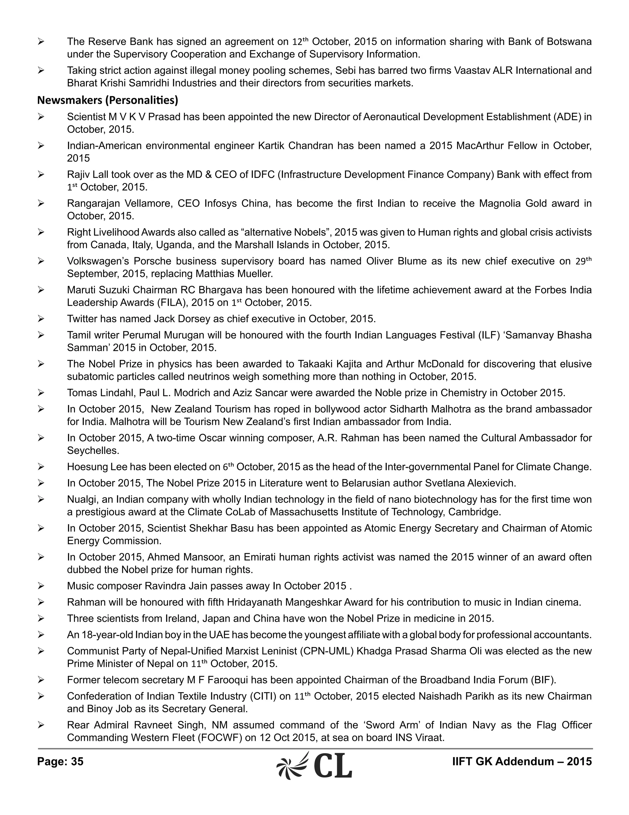 Page: 35 	 IIFT GK Addendum – 2015
Ø	 The Reserve Bank has signed an agreement on 12th October, 2015 on information sharing with Bank of Botswana
under the Supervisory Cooperation and Exchange of Supervisory Information.
Ø	 Taking strict action against illegal money pooling schemes, Sebi has barred two firms Vaastav ALR International and
Bharat Krishi Samridhi Industries and their directors from securities markets.
Newsmakers (Personalities)
Ø	 Scientist M V K V Prasad has been appointed the new Director of Aeronautical Development Establishment (ADE) in
October, 2015.
Ø	 Indian-American environmental engineer Kartik Chandran has been named a 2015 MacArthur Fellow in October,
2015
Ø	 Rajiv Lall took over as the MD & CEO of IDFC (Infrastructure Development Finance Company) Bank with effect from
1st October, 2015.
Ø	 Rangarajan Vellamore, CEO Infosys China, has become the first Indian to receive the Magnolia Gold award in
October, 2015.
Ø	 Right Livelihood Awards also called as “alternative Nobels”, 2015 was given to Human rights and global crisis activists
from Canada, Italy, Uganda, and the Marshall Islands in October, 2015.
Ø	 Volkswagen’s Porsche business supervisory board has named Oliver Blume as its new chief executive on 29th
September, 2015, replacing Matthias Mueller.
Ø	 Maruti Suzuki Chairman RC Bhargava has been honoured with the lifetime achievement award at the Forbes India
Leadership Awards (FILA), 2015 on 1st October, 2015.
Ø	 Twitter has named Jack Dorsey as chief executive in October, 2015.
Ø	 Tamil writer Perumal Murugan will be honoured with the fourth Indian Languages Festival (ILF) ‘Samanvay Bhasha
Samman’ 2015 in October, 2015.
Ø	 The Nobel Prize in physics has been awarded to Takaaki Kajita and Arthur McDonald for discovering that elusive
subatomic particles called neutrinos weigh something more than nothing in October, 2015.
Ø	 Tomas Lindahl, Paul L. Modrich and Aziz Sancar were awarded the Noble prize in Chemistry in October 2015.
Ø	 In October 2015, New Zealand Tourism has roped in bollywood actor Sidharth Malhotra as the brand ambassador
for India. Malhotra will be Tourism New Zealand’s first Indian ambassador from India.
Ø	 In October 2015, A two-time Oscar winning composer, A.R. Rahman has been named the Cultural Ambassador for
Seychelles.
Ø	 Hoesung Lee has been elected on 6th October, 2015 as the head of the Inter-governmental Panel for Climate Change.
Ø	 In October 2015, The Nobel Prize 2015 in Literature went to Belarusian author Svetlana Alexievich.
Ø	 Nualgi, an Indian company with wholly Indian technology in the field of nano biotechnology has for the first time won
a prestigious award at the Climate CoLab of Massachusetts Institute of Technology, Cambridge.
Ø	 In October 2015, Scientist Shekhar Basu has been appointed as Atomic Energy Secretary and Chairman of Atomic
Energy Commission.
Ø	 In October 2015, Ahmed Mansoor, an Emirati human rights activist was named the 2015 winner of an award often
dubbed the Nobel prize for human rights.
Ø	 Music composer Ravindra Jain passes away In October 2015 .
Ø	 Rahman will be honoured with fifth Hridayanath Mangeshkar Award for his contribution to music in Indian cinema.
Ø	 Three scientists from Ireland, Japan and China have won the Nobel Prize in medicine in 2015.
Ø	 An 18-year-old Indian boy in the UAE has become the youngest affiliate with a global body for professional accountants.
Ø	 Communist Party of Nepal-Unified Marxist Leninist (CPN-UML) Khadga Prasad Sharma Oli was elected as the new
Prime Minister of Nepal on 11th October, 2015.
Ø	 Former telecom secretary M F Farooqui has been appointed Chairman of the Broadband India Forum (BIF).
Ø	 Confederation of Indian Textile Industry (CITI) on 11th October, 2015 elected Naishadh Parikh as its new Chairman
and Binoy Job as its Secretary General.
Ø	 Rear Admiral Ravneet Singh, NM assumed command of the ‘Sword Arm’ of Indian Navy as the Flag Officer
Commanding Western Fleet (FOCWF) on 12 Oct 2015, at sea on board INS Viraat.
 
