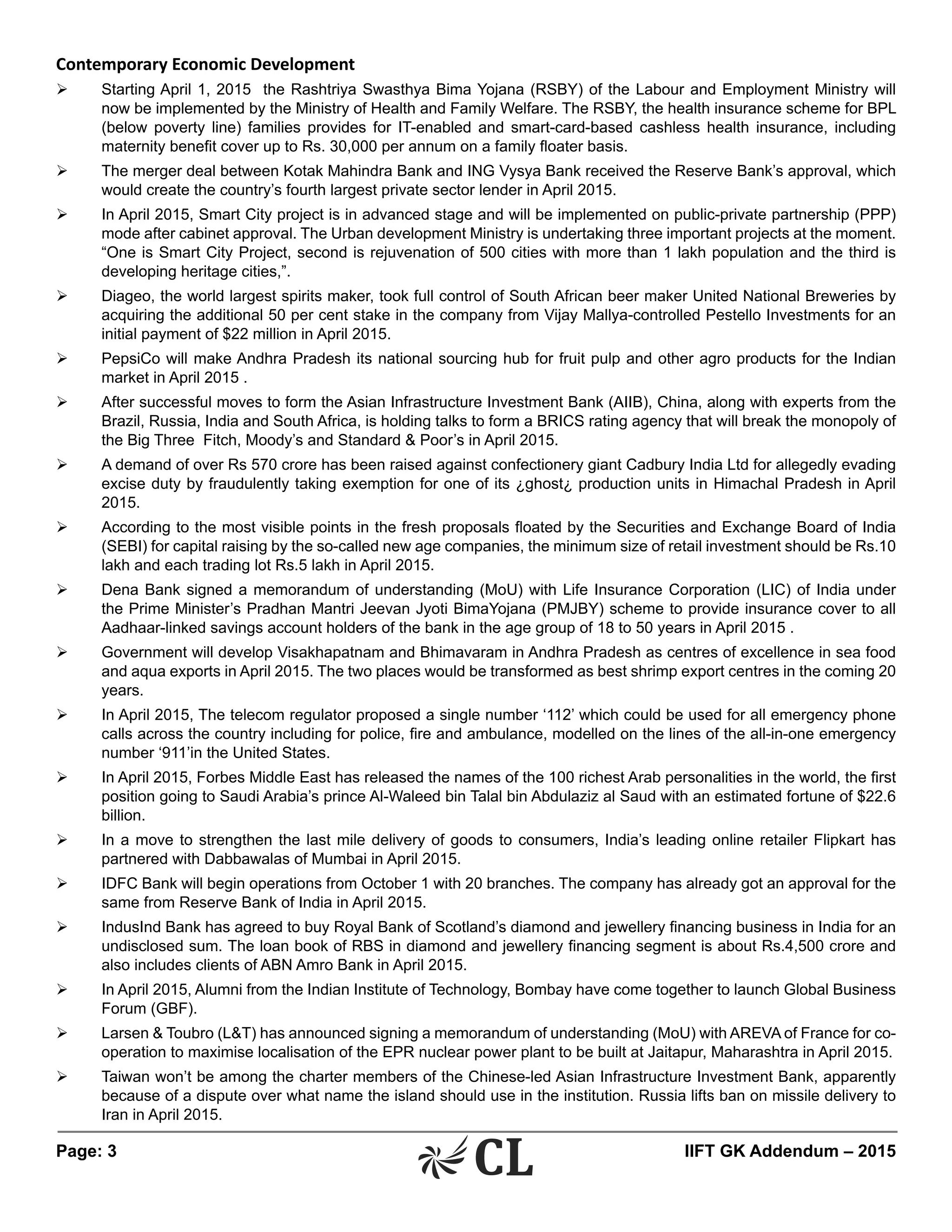 Page: 3 	 IIFT GK Addendum – 2015
Contemporary Economic Development
Ø	 Starting April 1, 2015 the Rashtriya Swasthya Bima Yojana (RSBY) of the Labour and Employment Ministry will
now be implemented by the Ministry of Health and Family Welfare. The RSBY, the health insurance scheme for BPL
(below poverty line) families provides for IT-enabled and smart-card-based cashless health insurance, including
maternity benefit cover up to Rs. 30,000 per annum on a family floater basis.
Ø	 The merger deal between Kotak Mahindra Bank and ING Vysya Bank received the Reserve Bank’s approval, which
would create the country’s fourth largest private sector lender in April 2015.
Ø	 In April 2015, Smart City project is in advanced stage and will be implemented on public-private partnership (PPP)
mode after cabinet approval. The Urban development Ministry is undertaking three important projects at the moment.
“One is Smart City Project, second is rejuvenation of 500 cities with more than 1 lakh population and the third is
developing heritage cities,”.
Ø	 Diageo, the world largest spirits maker, took full control of South African beer maker United National Breweries by
acquiring the additional 50 per cent stake in the company from Vijay Mallya-controlled Pestello Investments for an
initial payment of $22 million in April 2015.
Ø	 PepsiCo will make Andhra Pradesh its national sourcing hub for fruit pulp and other agro products for the Indian
market in April 2015 .
Ø	 After successful moves to form the Asian Infrastructure Investment Bank (AIIB), China, along with experts from the
Brazil, Russia, India and South Africa, is holding talks to form a BRICS rating agency that will break the monopoly of
the Big Three Fitch, Moody’s and Standard & Poor’s in April 2015.
Ø	 A demand of over Rs 570 crore has been raised against confectionery giant Cadbury India Ltd for allegedly evading
excise duty by fraudulently taking exemption for one of its ¿ghost¿ production units in Himachal Pradesh in April
2015.
Ø	 According to the most visible points in the fresh proposals floated by the Securities and Exchange Board of India
(SEBI) for capital raising by the so-called new age companies, the minimum size of retail investment should be Rs.10
lakh and each trading lot Rs.5 lakh in April 2015.
Ø	 Dena Bank signed a memorandum of understanding (MoU) with Life Insurance Corporation (LIC) of India under
the Prime Minister’s Pradhan Mantri Jeevan Jyoti BimaYojana (PMJBY) scheme to provide insurance cover to all
Aadhaar-linked savings account holders of the bank in the age group of 18 to 50 years in April 2015 .
Ø	 Government will develop Visakhapatnam and Bhimavaram in Andhra Pradesh as centres of excellence in sea food
and aqua exports in April 2015. The two places would be transformed as best shrimp export centres in the coming 20
years.
Ø	 In April 2015, The telecom regulator proposed a single number ‘112’ which could be used for all emergency phone
calls across the country including for police, fire and ambulance, modelled on the lines of the all-in-one emergency
number ‘911’in the United States.
Ø	 In April 2015, Forbes Middle East has released the names of the 100 richest Arab personalities in the world, the first
position going to Saudi Arabia’s prince Al-Waleed bin Talal bin Abdulaziz al Saud with an estimated fortune of $22.6
billion.
Ø	 In a move to strengthen the last mile delivery of goods to consumers, India’s leading online retailer Flipkart has
partnered with Dabbawalas of Mumbai in April 2015.
Ø	 IDFC Bank will begin operations from October 1 with 20 branches. The company has already got an approval for the
same from Reserve Bank of India in April 2015.
Ø	 IndusInd Bank has agreed to buy Royal Bank of Scotland’s diamond and jewellery financing business in India for an
undisclosed sum. The loan book of RBS in diamond and jewellery financing segment is about Rs.4,500 crore and
also includes clients of ABN Amro Bank in April 2015.
Ø	 In April 2015, Alumni from the Indian Institute of Technology, Bombay have come together to launch Global Business
Forum (GBF).
Ø	 Larsen & Toubro (L&T) has announced signing a memorandum of understanding (MoU) with AREVA of France for co-
operation to maximise localisation of the EPR nuclear power plant to be built at Jaitapur, Maharashtra in April 2015.
Ø	 Taiwan won’t be among the charter members of the Chinese-led Asian Infrastructure Investment Bank, apparently
because of a dispute over what name the island should use in the institution. Russia lifts ban on missile delivery to
Iran in April 2015.
 