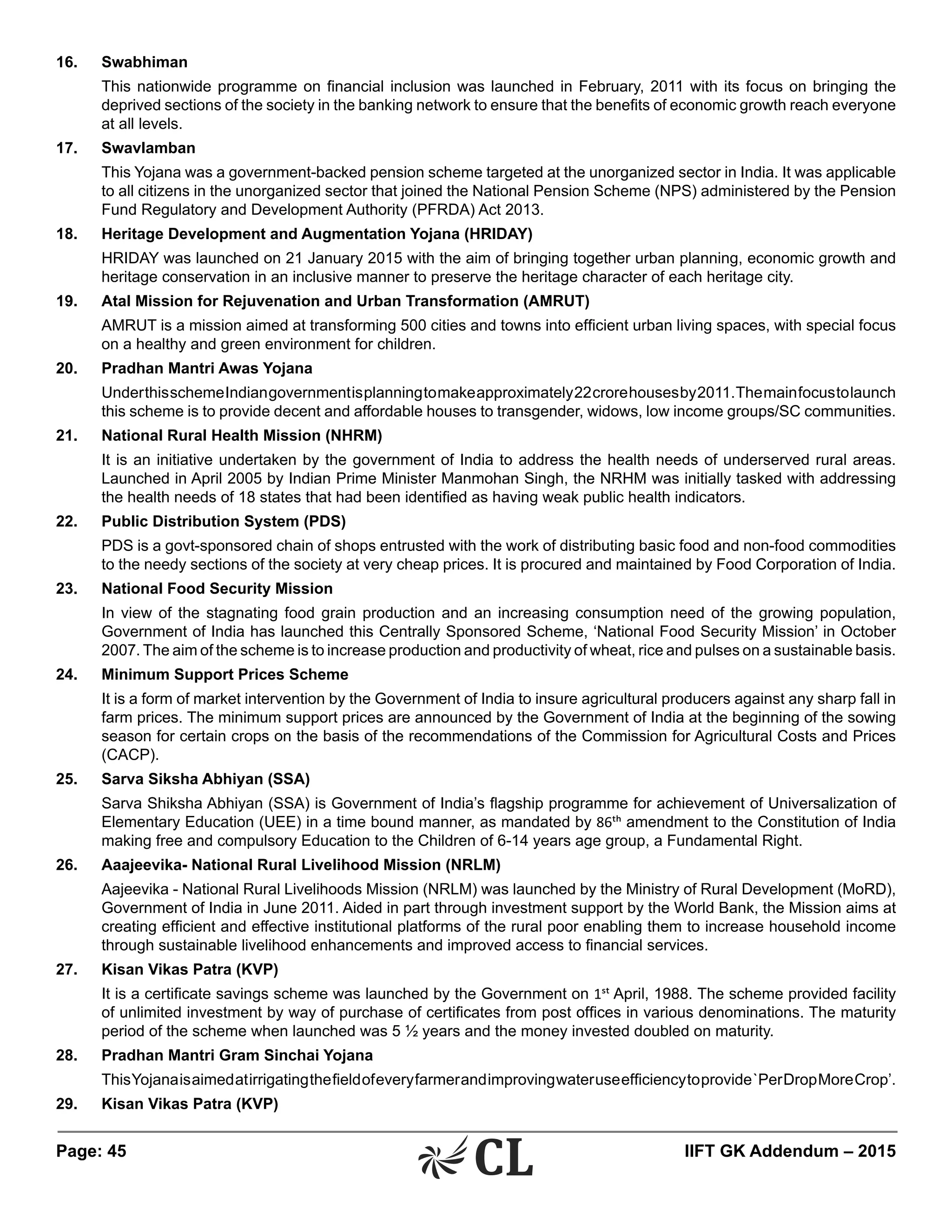 Page: 45 	 IIFT GK Addendum – 2015
16.	Swabhiman
	 This nationwide programme on financial inclusion was launched in February, 2011 with its focus on bringing the
deprived sections of the society in the banking network to ensure that the benefits of economic growth reach everyone
at all levels.
17.	Swavlamban
	 This Yojana was a government-backed pension scheme targeted at the unorganized sector in India. It was applicable
to all citizens in the unorganized sector that joined the National Pension Scheme (NPS) administered by the Pension
Fund Regulatory and Development Authority (PFRDA) Act 2013.
18.	 Heritage Development and Augmentation Yojana (HRIDAY)
	 HRIDAY was launched on 21 January 2015 with the aim of bringing together urban planning, economic growth and
heritage conservation in an inclusive manner to preserve the heritage character of each heritage city.
19.	 Atal Mission for Rejuvenation and Urban Transformation (AMRUT)
	 AMRUT is a mission aimed at transforming 500 cities and towns into efficient urban living spaces, with special focus
on a healthy and green environment for children.
20.	 Pradhan Mantri Awas Yojana
	 UnderthisschemeIndiangovernmentisplanningtomakeapproximately22crorehousesby2011.Themainfocustolaunch
this scheme is to provide decent and affordable houses to transgender, widows, low income groups/SC communities.
21.	 National Rural Health Mission (NHRM)
	 It is an initiative undertaken by the government of India to address the health needs of underserved rural areas.
Launched in April 2005 by Indian Prime Minister Manmohan Singh, the NRHM was initially tasked with addressing
the health needs of 18 states that had been identified as having weak public health indicators.
22.	 Public Distribution System (PDS)
	 PDS is a govt-sponsored chain of shops entrusted with the work of distributing basic food and non-food commodities
to the needy sections of the society at very cheap prices. It is procured and maintained by Food Corporation of India.
23.	 National Food Security Mission
	 In view of the stagnating food grain production and an increasing consumption need of the growing population,
Government of India has launched this Centrally Sponsored Scheme, ‘National Food Security Mission’ in October
2007. The aim of the scheme is to increase production and productivity of wheat, rice and pulses on a sustainable basis.
24.	 Minimum Support Prices Scheme
	 It is a form of market intervention by the Government of India to insure agricultural producers against any sharp fall in
farm prices. The minimum support prices are announced by the Government of India at the beginning of the sowing
season for certain crops on the basis of the recommendations of the Commission for Agricultural Costs and Prices
(CACP).
25.	 Sarva Siksha Abhiyan (SSA)
	 Sarva Shiksha Abhiyan (SSA) is Government of India’s flagship programme for achievement of Universalization of
Elementary Education (UEE) in a time bound manner, as mandated by 86th amendment to the Constitution of India
making free and compulsory Education to the Children of 6-14 years age group, a Fundamental Right.
26.	 Aaajeevika- National Rural Livelihood Mission (NRLM)
	 Aajeevika - National Rural Livelihoods Mission (NRLM) was launched by the Ministry of Rural Development (MoRD),
Government of India in June 2011. Aided in part through investment support by the World Bank, the Mission aims at
creating efficient and effective institutional platforms of the rural poor enabling them to increase household income
through sustainable livelihood enhancements and improved access to financial services.
27.	 Kisan Vikas Patra (KVP)
	 It is a certificate savings scheme was launched by the Government on 1st April, 1988. The scheme provided facility
of unlimited investment by way of purchase of certificates from post offices in various denominations. The maturity
period of the scheme when launched was 5 ½ years and the money invested doubled on maturity.
28.	 Pradhan Mantri Gram Sinchai Yojana
	 ThisYojanaisaimedatirrigatingthefieldofeveryfarmerandimprovingwateruseefficiencytoprovide`PerDropMoreCrop’.
29.	 Kisan Vikas Patra (KVP)
 