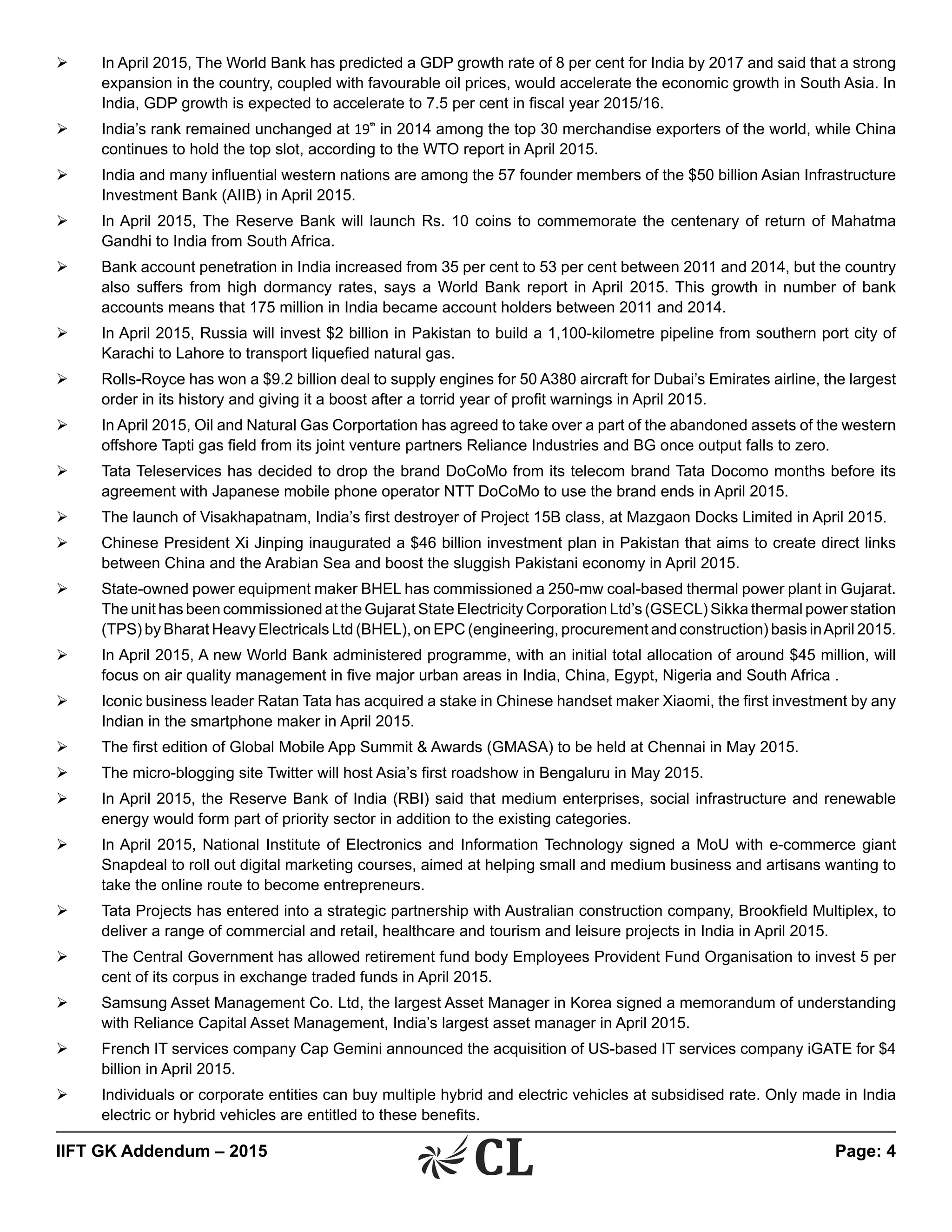 IIFT GK Addendum – 2015	 Page: 4
Ø	 In April 2015, The World Bank has predicted a GDP growth rate of 8 per cent for India by 2017 and said that a strong
expansion in the country, coupled with favourable oil prices, would accelerate the economic growth in South Asia. In
India, GDP growth is expected to accelerate to 7.5 per cent in fiscal year 2015/16.
Ø	 India’s rank remained unchanged at 19th
in 2014 among the top 30 merchandise exporters of the world, while China
continues to hold the top slot, according to the WTO report in April 2015.
Ø	 India and many influential western nations are among the 57 founder members of the $50 billion Asian Infrastructure
Investment Bank (AIIB) in April 2015.
Ø	 In April 2015, The Reserve Bank will launch Rs. 10 coins to commemorate the centenary of return of Mahatma
Gandhi to India from South Africa.
Ø	 Bank account penetration in India increased from 35 per cent to 53 per cent between 2011 and 2014, but the country
also suffers from high dormancy rates, says a World Bank report in April 2015. This growth in number of bank
accounts means that 175 million in India became account holders between 2011 and 2014.
Ø	 In April 2015, Russia will invest $2 billion in Pakistan to build a 1,100-kilometre pipeline from southern port city of
Karachi to Lahore to transport liquefied natural gas.
Ø	 Rolls-Royce has won a $9.2 billion deal to supply engines for 50 A380 aircraft for Dubai’s Emirates airline, the largest
order in its history and giving it a boost after a torrid year of profit warnings in April 2015.
Ø	 In April 2015, Oil and Natural Gas Corportation has agreed to take over a part of the abandoned assets of the western
offshore Tapti gas field from its joint venture partners Reliance Industries and BG once output falls to zero.
Ø	 Tata Teleservices has decided to drop the brand DoCoMo from its telecom brand Tata Docomo months before its
agreement with Japanese mobile phone operator NTT DoCoMo to use the brand ends in April 2015.
Ø	 The launch of Visakhapatnam, India’s first destroyer of Project 15B class, at Mazgaon Docks Limited in April 2015.
Ø	 Chinese President Xi Jinping inaugurated a $46 billion investment plan in Pakistan that aims to create direct links
between China and the Arabian Sea and boost the sluggish Pakistani economy in April 2015.
Ø	 State-owned power equipment maker BHEL has commissioned a 250-mw coal-based thermal power plant in Gujarat.
The unit has been commissioned at the Gujarat State Electricity Corporation Ltd’s (GSECL) Sikka thermal power station
(TPS) by Bharat Heavy Electricals Ltd (BHEL), on EPC (engineering, procurement and construction) basis inApril 2015.
Ø	 In April 2015, A new World Bank administered programme, with an initial total allocation of around $45 million, will
focus on air quality management in five major urban areas in India, China, Egypt, Nigeria and South Africa .
Ø	 Iconic business leader Ratan Tata has acquired a stake in Chinese handset maker Xiaomi, the first investment by any
Indian in the smartphone maker in April 2015.
Ø	 The first edition of Global Mobile App Summit & Awards (GMASA) to be held at Chennai in May 2015.
Ø	 The micro-blogging site Twitter will host Asia’s first roadshow in Bengaluru in May 2015.
Ø	 In April 2015, the Reserve Bank of India (RBI) said that medium enterprises, social infrastructure and renewable
energy would form part of priority sector in addition to the existing categories.
Ø	 In April 2015, National Institute of Electronics and Information Technology signed a MoU with e-commerce giant
Snapdeal to roll out digital marketing courses, aimed at helping small and medium business and artisans wanting to
take the online route to become entrepreneurs.
Ø	 Tata Projects has entered into a strategic partnership with Australian construction company, Brookfield Multiplex, to
deliver a range of commercial and retail, healthcare and tourism and leisure projects in India in April 2015.
Ø	 The Central Government has allowed retirement fund body Employees Provident Fund Organisation to invest 5 per
cent of its corpus in exchange traded funds in April 2015.
Ø	 Samsung Asset Management Co. Ltd, the largest Asset Manager in Korea signed a memorandum of understanding
with Reliance Capital Asset Management, India’s largest asset manager in April 2015.
Ø	 French IT services company Cap Gemini announced the acquisition of US-based IT services company iGATE for $4
billion in April 2015.
Ø	 Individuals or corporate entities can buy multiple hybrid and electric vehicles at subsidised rate. Only made in India
electric or hybrid vehicles are entitled to these benefits.
 