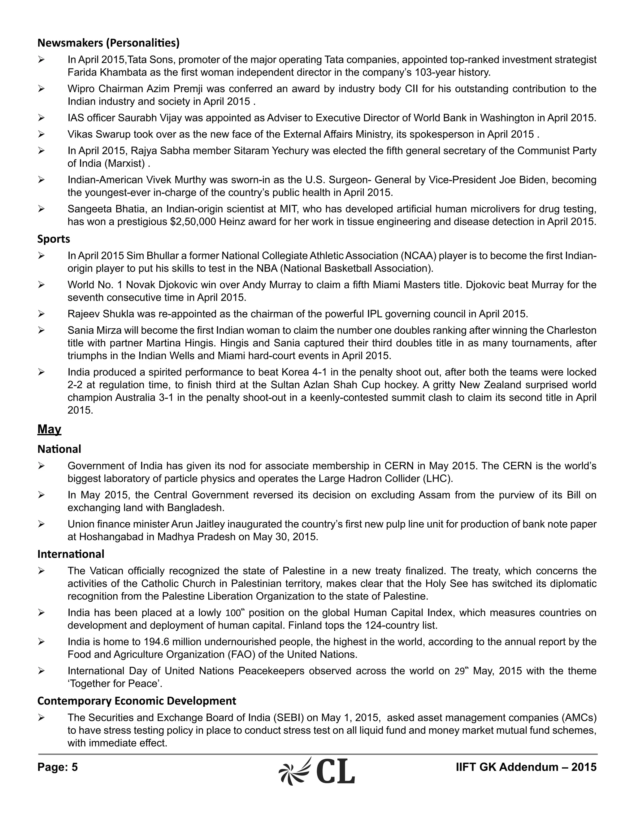 Page: 5 	 IIFT GK Addendum – 2015
Newsmakers (Personalities)
Ø	 In April 2015,Tata Sons, promoter of the major operating Tata companies, appointed top-ranked investment strategist
Farida Khambata as the first woman independent director in the company’s 103-year history.
Ø	 Wipro Chairman Azim Premji was conferred an award by industry body CII for his outstanding contribution to the
Indian industry and society in April 2015 .
Ø	 IAS officer Saurabh Vijay was appointed as Adviser to Executive Director of World Bank in Washington in April 2015.
Ø	 Vikas Swarup took over as the new face of the External Affairs Ministry, its spokesperson in April 2015 .
Ø	 In April 2015, Rajya Sabha member Sitaram Yechury was elected the fifth general secretary of the Communist Party
of India (Marxist) .
Ø	 Indian-American Vivek Murthy was sworn-in as the U.S. Surgeon- General by Vice-President Joe Biden, becoming
the youngest-ever in-charge of the country’s public health in April 2015.
Ø	 Sangeeta Bhatia, an Indian-origin scientist at MIT, who has developed artificial human microlivers for drug testing,
has won a prestigious $2,50,000 Heinz award for her work in tissue engineering and disease detection in April 2015.
Sports
Ø	 In April 2015 Sim Bhullar a former National Collegiate Athletic Association (NCAA) player is to become the first Indian-
origin player to put his skills to test in the NBA (National Basketball Association).
Ø	 World No. 1 Novak Djokovic win over Andy Murray to claim a fifth Miami Masters title. Djokovic beat Murray for the
seventh consecutive time in April 2015.
Ø	 Rajeev Shukla was re-appointed as the chairman of the powerful IPL governing council in April 2015.
Ø	 Sania Mirza will become the first Indian woman to claim the number one doubles ranking after winning the Charleston
title with partner Martina Hingis. Hingis and Sania captured their third doubles title in as many tournaments, after
triumphs in the Indian Wells and Miami hard-court events in April 2015.
Ø	 India produced a spirited performance to beat Korea 4-1 in the penalty shoot out, after both the teams were locked
2-2 at regulation time, to finish third at the Sultan Azlan Shah Cup hockey. A gritty New Zealand surprised world
champion Australia 3-1 in the penalty shoot-out in a keenly-contested summit clash to claim its second title in April
2015.
May
National
Ø	 Government of India has given its nod for associate membership in CERN in May 2015. The CERN is the world’s
biggest laboratory of particle physics and operates the Large Hadron Collider (LHC).
Ø	 In May 2015, the Central Government reversed its decision on excluding Assam from the purview of its Bill on
exchanging land with Bangladesh.
Ø	 Union finance minister Arun Jaitley inaugurated the country’s first new pulp line unit for production of bank note paper
at Hoshangabad in Madhya Pradesh on May 30, 2015.
International
Ø	 The Vatican officially recognized the state of Palestine in a new treaty finalized. The treaty, which concerns the
activities of the Catholic Church in Palestinian territory, makes clear that the Holy See has switched its diplomatic
recognition from the Palestine Liberation Organization to the state of Palestine.
Ø	 India has been placed at a lowly 100th
position on the global Human Capital Index, which measures countries on
development and deployment of human capital. Finland tops the 124-country list.
Ø	 India is home to 194.6 million undernourished people, the highest in the world, according to the annual report by the
Food and Agriculture Organization (FAO) of the United Nations.
Ø	 International Day of United Nations Peacekeepers observed across the world on 29th
May, 2015 with the theme
‘Together for Peace’.
Contemporary Economic Development
Ø	 The Securities and Exchange Board of India (SEBI) on May 1, 2015, asked asset management companies (AMCs)
to have stress testing policy in place to conduct stress test on all liquid fund and money market mutual fund schemes,
with immediate effect.
 