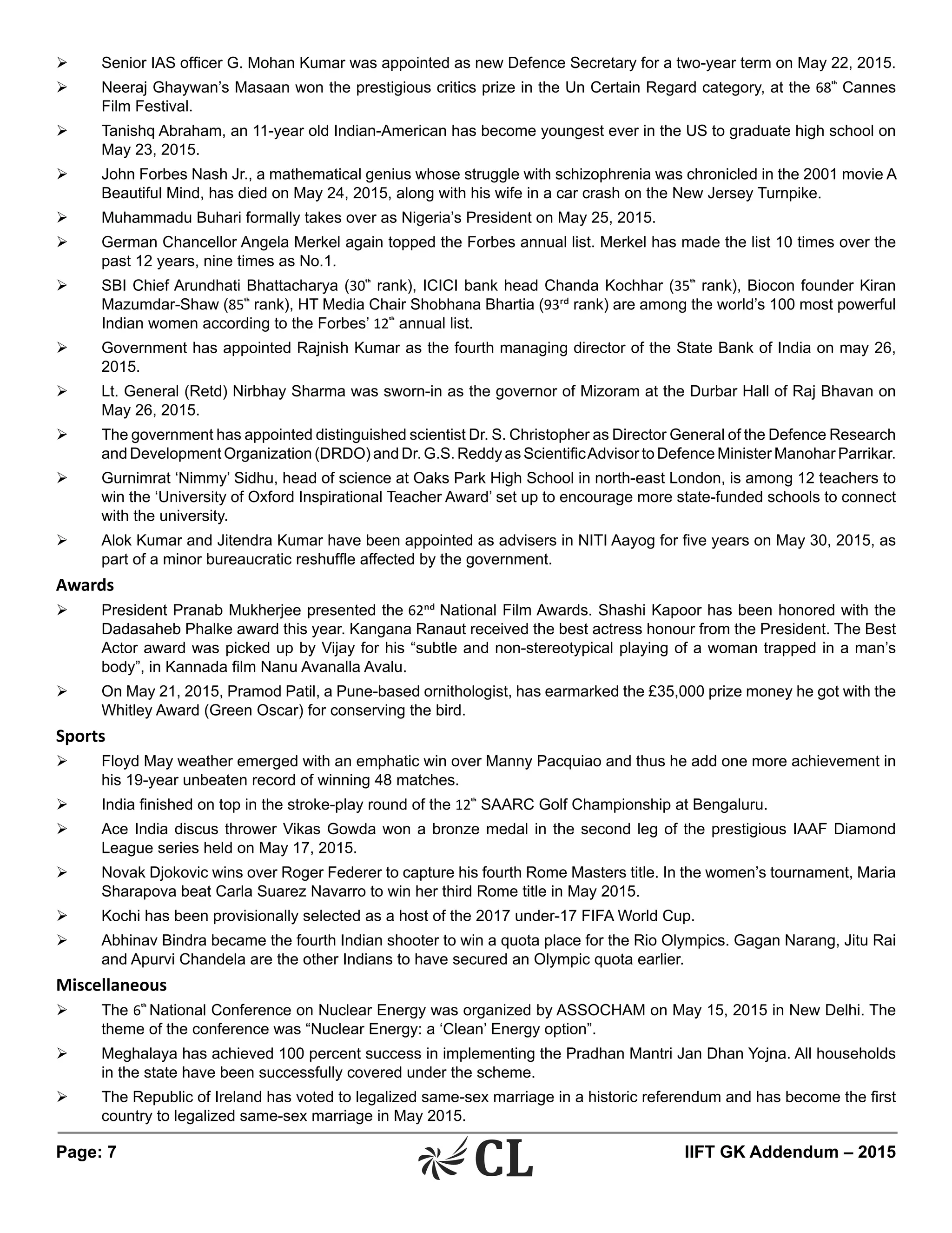 Page: 7 	 IIFT GK Addendum – 2015
Ø	 Senior IAS officer G. Mohan Kumar was appointed as new Defence Secretary for a two-year term on May 22, 2015.
Ø	 Neeraj Ghaywan’s Masaan won the prestigious critics prize in the Un Certain Regard category, at the 68th
Cannes
Film Festival.
Ø	 Tanishq Abraham, an 11-year old Indian-American has become youngest ever in the US to graduate high school on
May 23, 2015.
Ø	 John Forbes Nash Jr., a mathematical genius whose struggle with schizophrenia was chronicled in the 2001 movie A
Beautiful Mind, has died on May 24, 2015, along with his wife in a car crash on the New Jersey Turnpike.
Ø	 Muhammadu Buhari formally takes over as Nigeria’s President on May 25, 2015.
Ø	 German Chancellor Angela Merkel again topped the Forbes annual list. Merkel has made the list 10 times over the
past 12 years, nine times as No.1.
Ø	 SBI Chief Arundhati Bhattacharya (30th
rank), ICICI bank head Chanda Kochhar (35th
rank), Biocon founder Kiran
Mazumdar-Shaw (85th
rank), HT Media Chair Shobhana Bhartia (93rd rank) are among the world’s 100 most powerful
Indian women according to the Forbes’ 12th
annual list.
Ø	 Government has appointed Rajnish Kumar as the fourth managing director of the State Bank of India on may 26,
2015.
Ø	 Lt. General (Retd) Nirbhay Sharma was sworn-in as the governor of Mizoram at the Durbar Hall of Raj Bhavan on
May 26, 2015.
Ø	 The government has appointed distinguished scientist Dr. S. Christopher as Director General of the Defence Research
and Development Organization (DRDO) and Dr. G.S. Reddy as ScientificAdvisor to Defence Minister Manohar Parrikar.
Ø	 Gurnimrat ‘Nimmy’ Sidhu, head of science at Oaks Park High School in north-east London, is among 12 teachers to
win the ‘University of Oxford Inspirational Teacher Award’ set up to encourage more state-funded schools to connect
with the university.
Ø	 Alok Kumar and Jitendra Kumar have been appointed as advisers in NITI Aayog for five years on May 30, 2015, as
part of a minor bureaucratic reshuffle affected by the government.
Awards
Ø	 President Pranab Mukherjee presented the 62nd National Film Awards. Shashi Kapoor has been honored with the
Dadasaheb Phalke award this year. Kangana Ranaut received the best actress honour from the President. The Best
Actor award was picked up by Vijay for his “subtle and non-stereotypical playing of a woman trapped in a man’s
body”, in Kannada film Nanu Avanalla Avalu.
Ø	 On May 21, 2015, Pramod Patil, a Pune-based ornithologist, has earmarked the £35,000 prize money he got with the
Whitley Award (Green Oscar) for conserving the bird.
Sports
Ø	 Floyd May weather emerged with an emphatic win over Manny Pacquiao and thus he add one more achievement in
his 19-year unbeaten record of winning 48 matches.
Ø	 India finished on top in the stroke-play round of the 12th
SAARC Golf Championship at Bengaluru.
Ø	 Ace India discus thrower Vikas Gowda won a bronze medal in the second leg of the prestigious IAAF Diamond
League series held on May 17, 2015.
Ø	 Novak Djokovic wins over Roger Federer to capture his fourth Rome Masters title. In the women’s tournament, Maria
Sharapova beat Carla Suarez Navarro to win her third Rome title in May 2015.
Ø	 Kochi has been provisionally selected as a host of the 2017 under-17 FIFA World Cup.
Ø	 Abhinav Bindra became the fourth Indian shooter to win a quota place for the Rio Olympics. Gagan Narang, Jitu Rai
and Apurvi Chandela are the other Indians to have secured an Olympic quota earlier.
Miscellaneous
Ø	 The 6th
National Conference on Nuclear Energy was organized by ASSOCHAM on May 15, 2015 in New Delhi. The
theme of the conference was “Nuclear Energy: a ‘Clean’ Energy option”.
Ø	 Meghalaya has achieved 100 percent success in implementing the Pradhan Mantri Jan Dhan Yojna. All households
in the state have been successfully covered under the scheme.
Ø	 The Republic of Ireland has voted to legalized same-sex marriage in a historic referendum and has become the first
country to legalized same-sex marriage in May 2015.
 