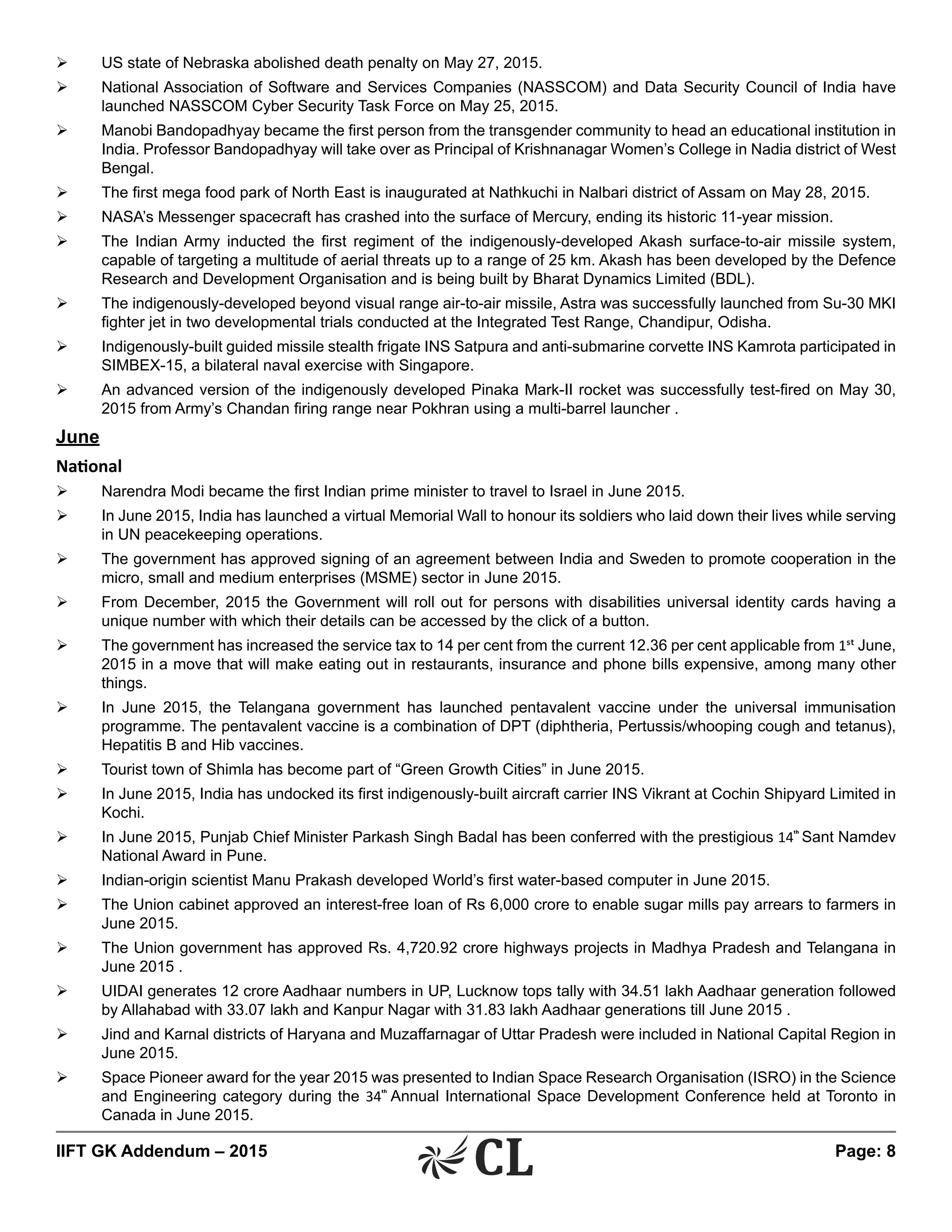 IIFT GK Addendum – 2015	 Page: 8
Ø	 US state of Nebraska abolished death penalty on May 27, 2015.
Ø	 National Association of Software and Services Companies (NASSCOM) and Data Security Council of India have
launched NASSCOM Cyber Security Task Force on May 25, 2015.
Ø	 Manobi Bandopadhyay became the first person from the transgender community to head an educational institution in
India. Professor Bandopadhyay will take over as Principal of Krishnanagar Women’s College in Nadia district of West
Bengal.
Ø	 The first mega food park of North East is inaugurated at Nathkuchi in Nalbari district of Assam on May 28, 2015.
Ø	 NASA’s Messenger spacecraft has crashed into the surface of Mercury, ending its historic 11-year mission.
Ø	 The Indian Army inducted the first regiment of the indigenously-developed Akash surface-to-air missile system,
capable of targeting a multitude of aerial threats up to a range of 25 km. Akash has been developed by the Defence
Research and Development Organisation and is being built by Bharat Dynamics Limited (BDL).
Ø	 The indigenously-developed beyond visual range air-to-air missile, Astra was successfully launched from Su-30 MKI
fighter jet in two developmental trials conducted at the Integrated Test Range, Chandipur, Odisha.
Ø	 Indigenously-built guided missile stealth frigate INS Satpura and anti-submarine corvette INS Kamrota participated in
SIMBEX-15, a bilateral naval exercise with Singapore.
Ø	 An advanced version of the indigenously developed Pinaka Mark-II rocket was successfully test-fired on May 30,
2015 from Army’s Chandan firing range near Pokhran using a multi-barrel launcher .
June
National
Ø	 Narendra Modi became the first Indian prime minister to travel to Israel in June 2015.
Ø	 In June 2015, India has launched a virtual Memorial Wall to honour its soldiers who laid down their lives while serving
in UN peacekeeping operations.
Ø	 The government has approved signing of an agreement between India and Sweden to promote cooperation in the
micro, small and medium enterprises (MSME) sector in June 2015.
Ø	 From December, 2015 the Government will roll out for persons with disabilities universal identity cards having a
unique number with which their details can be accessed by the click of a button.
Ø	 The government has increased the service tax to 14 per cent from the current 12.36 per cent applicable from 1st June,
2015 in a move that will make eating out in restaurants, insurance and phone bills expensive, among many other
things.
Ø	 In June 2015, the Telangana government has launched pentavalent vaccine under the universal immunisation
programme. The pentavalent vaccine is a combination of DPT (diphtheria, Pertussis/whooping cough and tetanus),
Hepatitis B and Hib vaccines.
Ø	 Tourist town of Shimla has become part of “Green Growth Cities” in June 2015.
Ø	 In June 2015, India has undocked its first indigenously-built aircraft carrier INS Vikrant at Cochin Shipyard Limited in
Kochi.
Ø	 In June 2015, Punjab Chief Minister Parkash Singh Badal has been conferred with the prestigious 14th
Sant Namdev
National Award in Pune.
Ø	 Indian-origin scientist Manu Prakash developed World’s first water-based computer in June 2015.
Ø	 The Union cabinet approved an interest-free loan of Rs 6,000 crore to enable sugar mills pay arrears to farmers in
June 2015.
Ø	 The Union government has approved Rs. 4,720.92 crore highways projects in Madhya Pradesh and Telangana in
June 2015 .
Ø	 UIDAI generates 12 crore Aadhaar numbers in UP, Lucknow tops tally with 34.51 lakh Aadhaar generation followed
by Allahabad with 33.07 lakh and Kanpur Nagar with 31.83 lakh Aadhaar generations till June 2015 .
Ø	 Jind and Karnal districts of Haryana and Muzaffarnagar of Uttar Pradesh were included in National Capital Region in
June 2015.
Ø	 Space Pioneer award for the year 2015 was presented to Indian Space Research Organisation (ISRO) in the Science
and Engineering category during the 34th
Annual International Space Development Conference held at Toronto in
Canada in June 2015.
 
