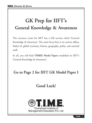 MBA Education & Careers




                GK Prep for IIFT’s
       General Knowledge & Awareness

    The entrance exam for IIFT has a GK section titled ‘General
    Knowledge & Awareness’. The main focus here is on current affairs,
    Indian & global economy, history, geography, polity, and assorted
    stuff.

    In all, you will find THREE Model Papers modelled on IIFT’s
    ‘General Knowledge & Awareness’.




     Go to Page 2 for IIFT GK Model Paper I


                           Good Luck!




                                                                  T.I.M.E. 1
 