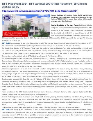 IIFT Placement 2014: IIFT achieves 100% final Placement; 15% rise in
average salary
http://www.mbauniverse.com/article/id/7542/IIFT-Delhi-Placement-2014
Indian Institute of Foreign Trade, Delhi and Kolkata
campuses have concluded their final placements for the
Batch of 2012-2014 in record time with a 15% rise in
average salary than last year.

Indian Institute of Foreign Trade, Delhi and Kolkata
campuses have reinforced their standing as one of the elite
B‐Schools of the country, by concluding final placements
for the Batch of 2012-2014 in record time. In all 85
recruiters including 46 first-time recruiters made offers for
200 students of the graduating class of 2014. The highest domestic CTC stood at Rs. 24 lakhs p.a. with the average CTC rising by
15%to Rs. 14.32 lakhs p.a.
IIFT Delhi has surpassed its last years Placements records. The average domestic annual salary offered to the students at IIFT
2013 Placements was Rs 12.1 lakhs and the highest annual salary package was Rs 22 lakhs in IIFT 2013 Placements.
Dr. Surajit Mitra, Director of IIFT quoted: “Once again the leaders of trade and industry from India and abroad have re-confirmed
their faith in the quality of students IIFT has produced. Leading enterprises cutting across major sectors of our economy have
recruited our students. Thanks to our curriculum revision keeping in mind the need of the market. It has paid off.”
The recruiters reaffirmed their faith in IIFT’s talent by rolling out 32 Pre Placement Offers.
HCL was the largest recruiter with 14 offers, followed by Flipkart (11 offers); J.P. Morgan (10), Cognizant Business Consulting (9),
Goldman Sachs (8) and Google (6). Senior management roles were offered by TATA NYK, Zomato, Hennes and Mauritz for positions
such as AVP - Operations, Country Head – Procurement, and Regional Sales Manager. Russell Reynolds, a global top – 5 executive
search firm, offered its niche role for the first time in India.
International placements saw a remarkable rise with 12 offers being offered for roles in Africa, the Middle – East, Indonesia,
Singapore and Malaysia. The highest international offer stood at US$ 88,500 with 3 out of the famed ‘ABCD’ of global trading –
namely Bunge, Cargill and Louis Dreyfus offering multiple roles in trading. Other prominent recruiters in trade include the likes of
Tricon Energy, Triton Group, Trimex International, Phoenix Commodities and Valency International.
Conglomerates such as Airtel, Cipla, Mahindra & Mahindra, RPG, Robert Bosch, L&T, Jindal Steel and Apollo Hospitals offered their
leadership and strategy roles to IIFTians. The consulting domain saw participation from Deloitte, Ernst & Young, KPMG, Corporate
Executive Board, Cognizant Business Consulting, Avalon Consulting and Technopak among other recruiters on campus. The campus
continued to be the preferred destination for Technology and E-commerce majors like Google, Amazon, Philips, Jabong, Nokia, SAP
India.
Major recruiters in the BFSI domain include Goldman Sachs, Citibank, J.P.Morgan, Nomura, RBS, Langham Capital and HSBC.
Flipkart, Trident Group and Wipro offered roles in corporate finance.
Sales & Marketing recruiters on campus were ITC, Reckitt Benckiser, Godrej, Britannia, Vodafone, SAB Miller, Titan, HT Media,
Madura F&L, Emami, Tata Motors and Bajaj Auto with offers both in domestic and international marketing. Healthcare and
pharmaceutical giants made their presence felt with students bagging profiles across domains with Cipla, Medtronic, Eli Lilly, Stryker,
Apollo

Hospitals,

Abbott

and

ACG

Worldwide.

Other notable recruiters were TATA Steel, ITC InfoTech, KPIT Cummins, Mahindra Comviva, Interglobe and Aricent.
IIFT Delhi was set up by the Government of India as an autonomous organization to help professionalize the country's foreign
trade management and increase exports by developing human resources; generating, analyzing and disseminating data; and
conducting research. IIFT Delhi has a portfolio of diverse long-term programmes, catering to the requirements of aspiring
International Business executives and mid-career professionals alike.

 