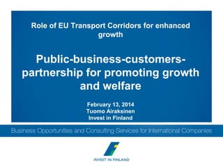 Role of EU Transport Corridors for enhanced
growth

Public-business-customerspartnership for promoting growth
and welfare
February 13, 2014
Tuomo Airaksinen
Invest in Finland

 