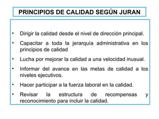 FUNDAMENTOS DE CALIDAD Dirigir la calidad desde el nivel de dirección principal. Capacitar a toda la jerarquía administrativa en los principios de calidad Lucha por mejorar la calidad a una velocidad inusual. Informar del avance en las metas de calidad a los niveles ejecutivos. Hacer participar a la fuerza laboral en la calidad. Revisar la estructura de recompensas y reconocimiento para incluir la calidad. PRINCIPIOS DE CALIDAD SEGÚN JURAN 