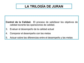 Control de la Calidad.   El proceso de satisfacer los objetivos de calidad durante las operaciones de calidad. Evaluar el desempeño de la calidad actual Comparar el desempeño con las metas Actuar sobre las diferencias entre el desempeño y las metas LA TRILOGÍA DE JURAN 