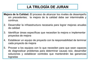 LA TRILOGÍA DE JURAN Mejora de la Calidad.  El proceso de alcanzar los niveles de desempeño sin precedentes;  la mejora de la calidad debe ser interminable y continua. Desarrollar la infraestructura necesaria para lograr mejoras anuales de calidad Identificar áreas específicas que necesitan la mejora e implementar  proyectos de mejora Establecer un equipo de proyecto con la responsabilidad de terminar cada proyecto de mejora Proveer a los equipos con lo que necesiten para que sean capaces de diagnosticar problemas para determinar causas raíz, desarrollar soluciones y establecer controles que mantendrán las ganancias logradas 