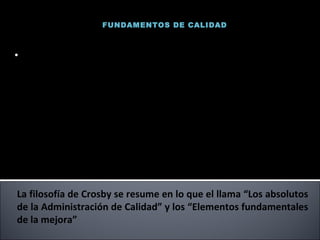 FUNDAMENTOS DE CALIDAD La filosofía de Crosby se resume en lo que el llama “Los absolutos de la Administración de Calidad” y los “Elementos fundamentales de la mejora” (1926-2001) Fue vicepresidente corporativo para la calidad en International Telephone and Telegraph (ITT)  durante 14 años después de abrirse camino desde el puesto de inspector de líneas, autor de varios libros (La calidad no cuesta).  Vendio alrededor de 1 millón de ejemplares Philip B. Crosby 