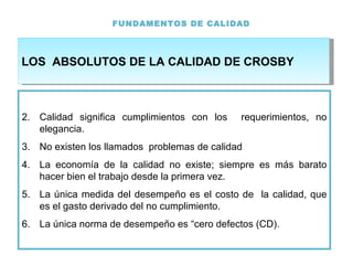 FUNDAMENTOS DE CALIDAD Calidad significa cumplimientos con los  requerimientos, no elegancia.  No existen los llamados  problemas de calidad La economía de la calidad no existe; siempre es más barato hacer bien el trabajo desde la primera vez. La única medida del desempeño es el costo de  la calidad, que es el gasto derivado del no cumplimiento. La única norma de desempeño es “cero defectos (CD). LOS  ABSOLUTOS DE LA CALIDAD DE CROSBY 