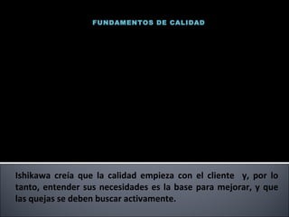 FUNDAMENTOS DE CALIDAD Ishikawa creía que la calidad empieza con el cliente  y, por lo tanto, entender sus necesidades es la base para mejorar, y que las quejas se deben buscar activamente.  Uno de los pioneros de  la revolución de la calidad en Japón, fue el personaje más destacado en la calidad japonesa hasta su muerte en 1989. El Dr. Ishikawa fue Profesor de Ingeniería en la Universidad de Tokio. Capto  la atención de los directivos y los convenció de que era necesario un enfoque hacia el control de la calidad en toda la empresa para lograr el éxito total. Ishikawa se basó en el  concepto de calidad total y promovió una mayor participación de todos  los empleados,  desde la dirección hasta el personal de planta. Kaoru Ishikawa 