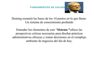 FUNDAMENTOS DE CALIDAD Deming resumió las bases de los 14 puntos en lo que llamo  Un sistema de conocimiento profundo Entender los elementos de este “ Sistema " ofrece las perspectivas criticas necesarias para diseñar prácticas administrativas eficaces y tomar decisiones en el complejo ambiente de negocios del día de hoy. 
