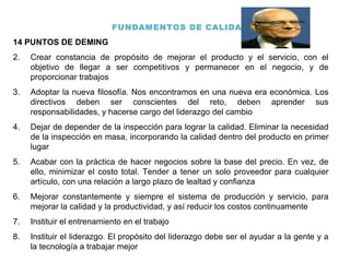 FUNDAMENTOS DE CALIDAD 14 PUNTOS DE DEMING Crear constancia de propósito de mejorar el producto y el servicio, con el objetivo de llegar a ser competitivos y permanecer en el negocio, y de proporcionar trabajos Adoptar la nueva filosofía. Nos encontramos en una nueva era económica. Los directivos deben ser conscientes del reto, deben aprender sus responsabilidades, y hacerse cargo del liderazgo del cambio Dejar de depender de la inspección para lograr la calidad. Eliminar la necesidad de la inspección en masa, incorporando la calidad dentro del producto en primer lugar Acabar con la práctica de hacer negocios sobre la base del precio. En vez, de ello, minimizar el costo total. Tender a tener un solo proveedor para cualquier artículo, con una relación a largo plazo de lealtad y confianza Mejorar constantemente y siempre el sistema de producción y servicio, para mejorar la calidad y la productividad, y así reducir los costos continuamente Instituir el entrenamiento en el trabajo Instituir el liderazgo. El propósito del liderazgo debe ser el ayudar a la gente y a la tecnología a trabajar mejor 