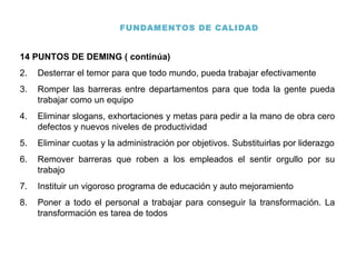 FUNDAMENTOS DE CALIDAD 14 PUNTOS DE DEMING ( continúa) Desterrar el temor para que todo mundo, pueda trabajar efectivamente Romper las barreras entre departamentos para que toda la gente pueda trabajar como un equipo Eliminar slogans, exhortaciones y metas para pedir a la mano de obra cero defectos y nuevos niveles de productividad Eliminar cuotas y la administración por objetivos. Substituirlas por liderazgo Remover barreras que roben a los empleados el sentir orgullo por su trabajo Instituir un vigoroso programa de educación y auto mejoramiento Poner a todo el personal a trabajar para conseguir la transformación. La transformación es tarea de todos 