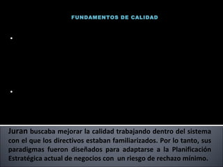 FUNDAMENTOS DE CALIDAD Juran  buscaba mejorar la calidad trabajando dentro del sistema con el que los directivos estaban familiarizados. Por lo tanto, sus paradigmas fueron diseñados para adaptarse a la Planificación Estratégica actual de negocios con  un riesgo de rechazo mínimo. Pionero del desarrollo de los métodos estadísticos para la calidad. Trabajo mucho tiempo como Ing. Industrial, la mayoría de sus trabajos fueron de redacción, edición y publicación del Quality Control Handbook. (Uno de los manuales de calidad más completos jamás escrito). Al igual que Deming, Juran también enseño a los japoneses los principios de calidad.. Joseph Juran 