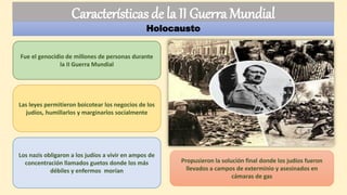 Holocausto
Las leyes permitieron boicotear los negocios de los
judíos, humillarlos y marginarlos socialmente
Los nazis obligaron a los judíos a vivir en ampos de
concentración llamados guetos donde los más
débiles y enfermos morían
Propusieron la solución final donde los judíos fueron
llevados a campos de exterminio y asesinados en
cámaras de gas
Fue el genocidio de millones de personas durante
la II Guerra Mundial
Características de la II Guerra Mundial
 