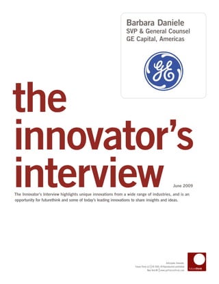 Barbara Daniele
                                                              SVP & General Counsel
                                                              GE Capital, Americas




the
innovator’s
interview
The Innovator’s Interview highlights unique innovations from a wide range of industries, and is an
opportunity for futurethink and some of today’s leading innovations to share insights and ideas.
                                                                                                          June 2009




                                                                                                 Anticipate. Innovate.
                                                                                  |
                                                                   Future Think LLC © 2005–09 Reproduction prohibited
                                                                                           |
                                                                                New York NY www.getfuturethink.com
 