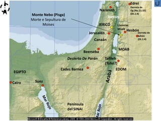 MOAB
Jerusalén
Cairo Suez
Canaán
Nazareth
Jordán
Cades Barnea
Edrei
Derrota de
Og (Nu.21:33)
(Dt.1:4)
Hesbón
Derrota de
Sehón
(Dt.1:4)
Beerseba
EDOM
Monte Nebo (Pisga)
Morte e Sepultura de
Moises
Península
del SINAI
EGIPTO
N
Desierto De Parán Tafileh
(Tofel?)
Llanuras
Moab
JERICÓ
 