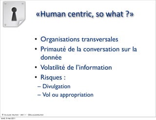 «Human  centric,  so  what  ?»

                             • Organisations transversales
                             • Primauté de la conversation sur la
                               donnée
                             • Volatilité de l’information
                             • Risques :
                               – Divulgation
                               – Vol ou appropriation


 © Claude Super - 2011 - @ClaudeSuper

lundi, 9 mai 2011
 