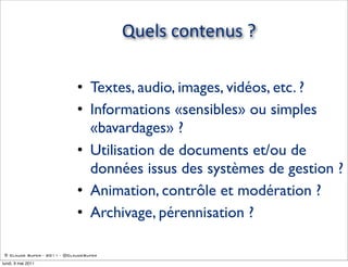 Quels  contenus  ?

                             • Textes, audio, images, vidéos, etc. ?
                             • Informations «sensibles» ou simples
                               «bavardages» ?
                             • Utilisation de documents et/ou de
                               données issus des systèmes de gestion ?
                             • Animation, contrôle et modération ?
                             • Archivage, pérennisation ?

 © Claude Super - 2011 - @ClaudeSuper

lundi, 9 mai 2011
 