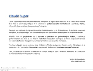 Claude  Super
                Claude  Super  intervient  auprès  de  nombreuses  entreprises  et  organisa5ons  en  Suisse  et  en   Europe  dans  le  cadre  
                de   la   mise   en   oeuvre   de   poli5ques   et   de   solu5ons   de   ges$on   des   ac$fs   informa$onnels   :   standards,   chartes,  
                référen5els  documentaires,  réseaux  sociaux  d’entreprise.

                Il  apporte   une  méthode   et  une  expérience   diversiﬁées   de   ges5on   et  de  développement  de   pe5tes  et  moyennes  
                entreprises,  acquises  au  long  d’une  carrière  de  responsable  opéra5onnel  et  de  dirigeant  de  sociétés  de  services.  

                Reconnu   pour   son   pragma$sme   et   sa   capacité   à   synthé$ser   les   probléma$ques   mé$ers,   il   contribue  
                quo5diennement   aux   choix  et   à  la  mise  en   produc5on   des  solu5ons  techniques   les   mieux  adaptées   en   réponse  
                aux  besoins  d'eﬃcacité  et  de  ges5on  pour  les  organisa5ons  avec  lesquelles  il  collabore.

                Par  ailleurs,  il  publie  sur  de  nombreux  blogs  (InfGov.net,  AIIM)  et  partage  ses  réﬂexions  sur  les  théma5ques  de  la  
                gouvernance  de  l'informa5on,  l’Entreprise  2.0  ainsi  que  le  déploiement  des  réseaux  sociaux  d’entreprise.

                Enﬁn,   Claude  Super  est   5tulaire  d’un   Master  en  Sciences  Poli5ques  (Paris  I  Panthéon-­‐  Sorbonne)   et  d’un   Master  
                en  Histoire  Contemporaine  (Paris  IV  Sorbonne).


                                                                                                                                twiRer:  @ClaudeSuper
                                                                                                                                  blog:  www.infgov.net


 © Claude Super - 2011 - @ClaudeSuper

lundi, 9 mai 2011
 