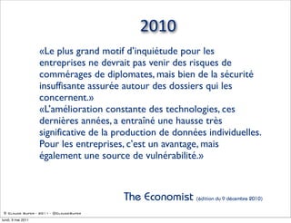 2010
                    «Le plus grand motif d’inquiétude pour les
                    entreprises ne devrait pas venir des risques de
                    commérages de diplomates, mais bien de la sécurité
                    insuffisante assurée autour des dossiers qui les
                    concernent.»
                    «L’amélioration constante des technologies, ces
                    dernières années, a entraîné une hausse très
                    significative de la production de données individuelles.
                    Pour les entreprises, c’est un avantage, mais
                    également une source de vulnérabilité.»



                                         The Economist (édition du 9 décembre 2010)
 © Claude Super - 2011 - @ClaudeSuper

lundi, 9 mai 2011
 