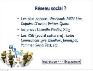 Réseau  social  ?

                        • Les plus connus : Facebook, MSN Live,
                          Copains D’avant,Twitter, Quora
                        • les pros : LinkedIn,Viadéo, Xing
                        • Les RSE [social software] : Lotus
                          Connections, Jive, BlueKiwi, Jamespot,
                          Yammer, Social Text, etc.


                                            Interaction <=> Engagement
 © Claude Super - 2011 - @ClaudeSuper

lundi, 9 mai 2011
 