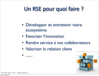 Un  RSE  pour  quoi  faire  ?

                             • Développer et entretenir votre
                               écosystème
                             • Favoriser l’innovation
                             • Rendre service à vos collaborateurs
                             • Valoriser la relation client
                             • .......


 © Claude Super - 2011 - @ClaudeSuper

lundi, 9 mai 2011
 