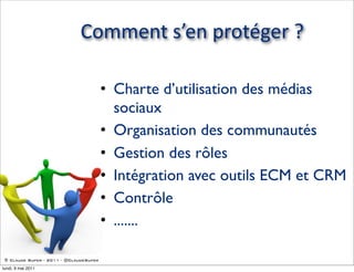 Comment  s’en  protéger  ?

                                        • Charte d’utilisation des médias
                                          sociaux
                                        • Organisation des communautés
                                        • Gestion des rôles
                                        • Intégration avec outils ECM et CRM
                                        • Contrôle
                                        • .......

 © Claude Super - 2011 - @ClaudeSuper

lundi, 9 mai 2011
 