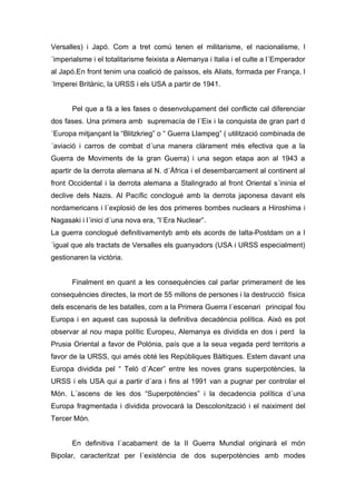 Versalles) i Japó. Com a tret comú tenen el militarisme, el nacionalisme, l
´imperialsme i el totalitarisme feixista a Alemanya i Italia i el culte a l´Emperador
al Japó.En front tenim una coalició de paíssos, els Aliats, formada per França, l
´Imperei Britànic, la URSS i els USA a partir de 1941.


       Pel que a fà a les fases o desenvolupament del conflicte cal diferenciar
dos fases. Una primera amb supremacía de l´Eix i la conquista de gran part d
´Europa mitjançant la “Blitzkrieg” o “ Guerra Llampeg” ( utilització combinada de
´aviació i carros de combat d´una manera clàrament més efectiva que a la
Guerra de Moviments de la gran Guerra) i una segon etapa aon al 1943 a
apartir de la derrota alemana al N. d´Àfrica i el desembarcament al continent al
front Occidental i la derrota alemana a Stalingrado al front Oriental s´ininia el
declive dels Nazis. Al Pacífic conclogué amb la derrota japonesa davant els
nordamericans i l´explosió de les dos primeres bombes nuclears a Hiroshima i
Nagasaki i l´inici d´una nova era, “l´Era Nuclear”.
La guerra conclogué definitivamentyb amb els acords de Ialta-Postdam on a l
´igual que als tractats de Versalles els guanyadors (USA i URSS especialment)
gestionaren la victòria.


       Finalment en quant a les consequències cal parlar primerament de les
consequències directes, la mort de 55 millons de persones i la destrucció física
dels escenaris de les batalles, com a la Primera Guerra l´escenari principal fou
Europa i en aquest cas supossà la definitiva decadència política. Això es pot
observar al nou mapa polític Europeu, Alemanya es dividida en dos i perd la
Prusia Oriental a favor de Polónia, país que a la seua vegada perd territoris a
favor de la URSS, qui amés obté les Repúbliques Bàltiques. Estem davant una
Europa dividida pel “ Teló d´Acer” entre les noves grans superpotències, la
URSS i els USA qui a partir d´ara i fins al 1991 van a pugnar per controlar el
Món. L´ascens de les dos “Superpotències” i la decadencia política d´una
Europa fragmentada i dividida provocarà la Descolonització i el naiximent del
Tercer Món.


       En definitiva l´acabament de la II Guerra Mundial originarà el món
Bipolar, caracteritzat per l´existència de dos superpotències amb modes
 