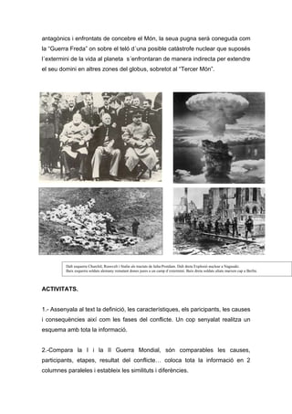 antagònics i enfrontats de concebre el Món, la seua pugna serà coneguda com
la “Guerra Freda” on sobre el teló d´una posible catàstrofe nuclear que suposés
l´extermini de la vida al planeta s´enfrontaran de manera indirecta per extendre
el seu domini en altres zones del globus, sobretot al “Tercer Món”.




         Dalt esquerra Churchil, Roosvelt i Stalin als tractats de Ialta-Postdam. Dalt dreta Explosió nuclear a Nagasaki.
         Baix esquerra soldats alemany rematant dones juees a un camp d´extermini. Baix dreta soldats aliats marxen cap a Berlín.



ACTIVITATS.


1.- Assenyala al text la definició, les característiques, els paricipants, les causes
i consequències així com les fases del conflicte. Un cop senyalat realitza un
esquema amb tota la informació.


2.-Compara la I i la II Guerra Mondial, són comparables les causes,
participants, etapes, resultat del conflicte… coloca tota la informació en 2
columnes paraleles i estableix les similituts i diferències.
 