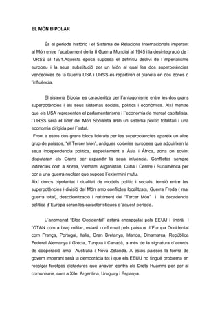 EL MÓN BIPOLAR


       És el periode històric i el Sistema de Relacions Internacionals imperant
al Món entre l´acabament de la II Guerra Mundial al 1945 i la desintegració de l
´URSS al 1991.Aquesta època supossa el definitiu declivi de l´imperialisme
europeu i la seua substitució per un Món al qual les dos superpotències
vencedores de la Guerra USA i URSS es repartiren el planeta en dos zones d
´influència.


       El sistema Bipolar es caracteritza per l´antagonisme entre les dos grans
superpotències i els seus sistemas socials, polítics i econòmics. Així mentre
que els USA representen el parlamentarisme i l´economia de mercat capitalista,
l´URSS serà el líder del Món Socialsta amb un sistema polític totalitari i una
economia dirigida per l´estat.
Front a estos dos grans blocs liderats per les superpotències apareix un altre
grup de paissos, “el Tercer Món”, antigues colònies europees que adquirixen la
seua independencia política, especialment a Àsia i Àfrica, zona on sovint
disputaran els Grans per expandir la seua infuència. Conflictes sempre
indirectes com a Korea, Vietnam, Afganistán, Cuba i Centre i Sudamèrica per
por a una guerra nuclear que supose l´extermini mutu.
Així doncs bipolaritat i dualitat de models polític i socials, tensió entre les
superpotències i divisió del Món amb conflictes localitzats, Guerra Freda ( mai
guerra total), descolonització i naiximent del “Tercer Món” i la decadencia
política d´Europa seran les característiques d´aquest periode.


       L´anomenat “Bloc Occidental” estarà encapçalat pels EEUU i tindrà l
´OTAN com a braç militar, estarà conformat pels paissos d´Europa Occidental
com França, Portugal, Italia, Gran Bretanya, Irlanda, Dinamarca, República
Federal Alemanya i Grècia, Turquia i Canadà, a més de la signatura d´acords
de cooperació amb Australia i Nova Zelanda. A estos paissos la forma de
govern imperant serà la democràcia tot i que els EEUU no tingué problema en
recolçar ferotges dictadures que anaven contra els Drets Huamns per por al
comunisme, com a Xile, Argentina, Uruguay i Espanya.
 