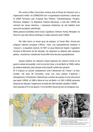 Per contra el Bloc Comunista contava amb el Pacte de Varsovia com a
organirzació militar i la COMECON com a organització econòmica. Liderat per
la URSS formaven part d´aquest bloc Polònia, Txecoeslovàquia, Hongria,
Romania, Bulgària i la República Federal Alemanya, a tots ells l´URSS els
marcarà les seues directrius i impossarà dictadures de tall totalitari amb
economia socialista i planificada.
Altres paissos socialistas seran Cuba, Iugoslavia, Vietnam, Korea, Mongolia i la
Xina tot i que esta última mantinga en males relacions amb l´URSS.


       Per últim tenim un tercer grup de paissos, el Tercer Món, format per
antigues colònies europees d´Àfrica i Àsia. Les superpotències tractaran d
´atraure´s a aquestes nacions. Al 1961 un grup liderat per Egipto i Iugoslavia
formarà el Moviment de No Alineats, tot reclamant la defensa dels interesos
polítics , econòmics i socials del Tercer Món front les dos superpotències.


       Aquest sistema de relacions tingué èpoques de màxima tensió on la
guerra nuclear era posible ( com la crisi de Cuba, o la de Berlín al 1948) i altres
de relativa distensió, però sempre amb el perill nuclear ben persent.
El fi d´època va succeir sobtadament amb l´afonament de l´imperi i el bloc
soviètic. Als anys 80 Gorvatxev inicià una nova política d´apertura i
transparència ( Perestroika i Glasnof) per a tractar de superar la crisi estructural
que patia l´URSS, al 1989 s´afona el mur de Berlín i al 1991 l´URSS exhausta
después de disputar l´hegemonia mundial als USA decideix disoldre l´URSS.
Això supossa el fí d´una època i l´inici del Món Actual tal com el coneguem ara.




                                                            Una de les característiques del Món Bipolar va ser el
                                                            declivi polític i divisió d´Europa.
                                                            Esquerra divisió del Món en Blocs antagònics. Dreta el
                                                            Mur de Berlín, símbol de la divisió del continent.
 