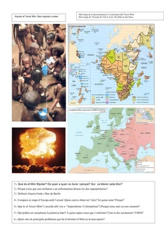 Dalt mapa de la descolonització i el naiximent del Tercer Món.
Xiquets al Tercer Món, Baix explosió nuclear              Baix mapa de l´Europa de Teló d´Acer, Dividida en dos blocs




1.- Què és el Món Bipolar? De quan a quan va durar i perquè? Quí va liderar cada bloc?
2.- Perquè creus que mai arribaren a un enfrontament directe les dos superpotències?
3.- Defineix Guerra Freda i Mur de Berlín

4.- Compara en mapa d´Europa amb l´actual. Quíns canvis observes? Aón? En quína zona? Perquè?

4.- Què és el Tercer Món? ( recorda allò vist a “ Imperialisne i Colonialisme”) Perquè creus naix en este moment?

5.- Quí podria ser actualment la potència lider? A quíns reptes creus que s´enfronta? Com es diu actulament l´URSS?

6.- Quíns són els principals problemes que ha d´afrontar el Món en la teua opinió?
 