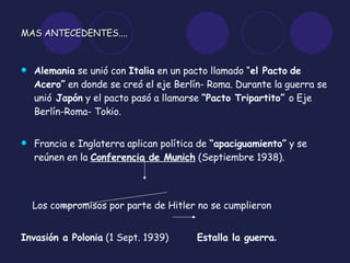 MAS ANTECEDENTES .... Alemania  se unió con  Italia  en un pacto llamado “ el Pacto   de Acero”  en donde se creó el eje Berlín- Roma. Durante la guerra se unió  Japón  y el pacto pasó a llamarse  “Pacto Tripartito”  o Eje Berlín-Roma- Tokio. Francia e Inglaterra aplican política de  “apaciguamiento”  y se reúnen en la  Conferencia de Munich  (Septiembre 1938). Los compromisos por parte de Hitler no se cumplieron Invasión a Polonia  (1 Sept. 1939)  Estalla la guerra . 