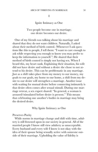 ABCS OF THRIVING IN MARRIAGE 50
I
Ignite Intimacy as One
Two people become one in marriage;
one desire becomes our desire.
One of my friends was talking about his marriage and
shared that they do not want children. Naturally, I asked
about their method of birth control. (Whenever I ask ques-
tions like this to people, I tell them: “I want to care enough to
ask while respecting you enough to know you may prefer to
keep the information to yourself.”) He shared that their
method of birth control is simply not having sex. When I
heard this, my heart sunk. Explaining their situation, his wife
did not have desire and without a desire she chose to not at-
tend to his desire. This can be problematic in any marriage.
Just as a shift takes place from my money to our money, my
goals to our goals, my home to our home, a shift from my de-
sire to our desire will strengthen a marriage. Another issue
with waiting for mutual desire before connecting intimately is
that desire often comes after sexual stimuli. During one mar-
riage retreat, a sex expert shared: “In general, a woman is
aroused/stimulated before desire is present.” This means
that celebrating one another’s bodies in marriage may bring
the desired desire.
Why Ignite Intimacy as One
Preserves Purity
While norms in marriage change and shift with time, adul-
tery is still frowned upon in our society in general. All of the
married people I know still view adultery as unacceptable.
Every husband and every wife I know is not okay with the
idea of their spouse being sexually active with someone out-
side of their marriage. Upholding the value of fidelity is
 
