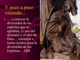 Y poco a poco viniendo... …  a conocer la diversidad de los espíritus que se agitaban, el uno del demonio y el otro de Dios… comenzó a tomar lumbre para la diversidad de los Espíritus... AB8 