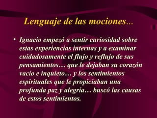 Lenguaje de las mociones ... Ignacio empezó a sentir curiosidad sobre estas experiencias internas y a examinar cuidadosamente el flujo y reflujo de sus pensamientos… que le dejaban su corazón vacío e inquieto… y los sentimientos espirituales que le propiciaban una profunda paz y alegría… buscó las causas de estos sentimientos. 