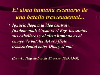 El alma humana escenario de una batalla trascendental... Ignacio llega a la idea central y fundamental: Cristo es el Rey, los santos sus caballeros y el alma humana es el campo de batalla del conflicto trascendental entre Dios y el mal  (Leturia, Iñigo de Loyola, Siracusa, 1949, 95-98) 