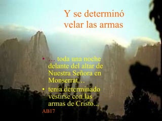 Y se determinó velar las armas …   toda una noche delante del altar de Nuestra Señora en Monserrat… tenía determinado vestirse con las armas de Cristo... AB17 