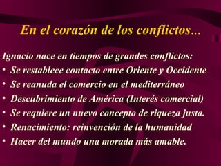 En el corazón de los conflictos ... Ignacio nace en tiempos de grandes conflictos : Se restablece contacto entre Oriente y Occidente Se reanuda el comercio en el mediterráneo Descubrimiento de América (Interés comercial) Se requiere un nuevo concepto de riqueza justa. Renacimiento: reinvención de la humanidad Hacer del mundo una morada más amable . 